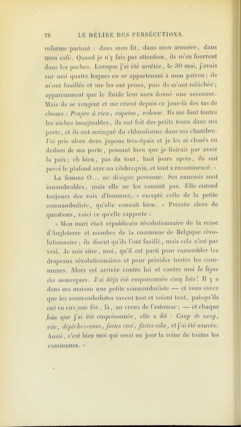 rofornie parloiit : dans mon lit, dans mon armoire, dans mon café. Quand je n'y fais pas attention, ils m'en fourrent dans les poches. Lorsque j'ai été arrêtée, le 30 mai, j'avais sur moi quatre bagues en or appartenant cà mon patron ; ils m'ont fouillée et me les ont prises, puis ils m'ont relâchée; apparemment que le fluide leur aura donné une secousse. Mais ils se vengent et me crient depuis ce jour-là des tas de choses : Propre à rien, coquine, voleuse. Ils me font toutes les niches imaginables, ils ont fait des petits trous dans ma porte, et ils ont seringué du chloroforme dans ma chambre. J'ai pris alors deux jupons très-épais et je les ai cloués en dedans de ma porte , pensant bien que je Gnirais par avoir la paix; eh bien, pas du tout, huit jours après, ils ont percé le plafond avec un vilebrequin, et tout a recommencé. La femme 0... ne désigne personne. Ses ennemis sont innombrables, mais elle ne les connaît pas. Elle entend toujours des voix d'hommes,- « excepté celle de la petite somnambuliste, qu'elle connaît bien. .» Pressée alors de questions, voici ce qu'elle rapporte : « Mon mari était républicain révolutionnaire de la reine d'.'\nglcterre et membre de la commune de Belgique révo- lutionnaire ; ils disent qu'ils l'ont fusillé, mais cela n'est pas vrai. Je suis sûre, moi, qu'il est parti pour rassembler les drapeaux révolutionnaires et pour présider toutes les com- munes. Alors est arrivée contre lui et contre moi la li(jue des monarques. J'ai déjà été empoisonnée cinq fois! Il y a dans ma maison une petite somnambuliste — cl vous savez que les somnambulistes savent tout et voient tout, puisqu'ils ont en eux une fée , là, au creux de l'estomac ; — et chaque .fois que j'ai été empoisonnée, elle a dit : Coup de sang, vile, dépêchez-vous, fuites ceci, faites cela, et j'ai été sauvée. Aussi, c'est bien moi qui serai un jour la reine de toutes les communes. »