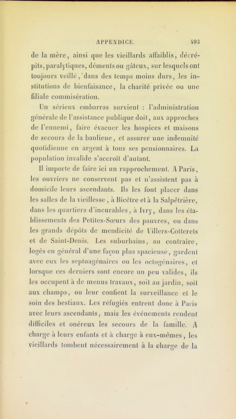 de la mère, ainsi que les vieillards affaiblis, décré- pits, paralytiques, déments ou gâteux, sur lesquels ont toujours veillé, dans des temps moins durs, les in- stitutions de bieniaisance, la charité privée ou une filiale commisération. Un sérieux embarras survient : l'administration générale de l'assistauce publique doit, aux approches de l'ennemi, faire évacuer les hospices et maisons de secours de la banlieue, et assurer une indemnité quotidienne en argent à tous ses pensionnaires. La population invalide s'accroît d'autant. Il importe de faire ici un rapprochement. A Paris, les ouvriers ne conservent pas et n'assistent pas à domicile leurs ascendants. Ils les font placer dans les salles de la vieillesse , à Bicétre et à la Salpétrière, dans les quartiers d'incurables, à Ivry, dans les éta- blissements des Petites-Sœurs des pauvres, ou dans les grands dépôts de mendicité de Villers-Cotlerets et de Saint-Denis. Les suburbains, au contraire, logés en général d'une façon plus spacieuse, gardent avec eux les septuagénaires ou les octogénaires, et lorsque ces derniers sont encore un peu valides, ils les occupent à de menus travaux, soit au jardin, soit aux champs, ou leur confient la surveillance et le soin des bestiaux. Les réfugiés entrent donc à Paris avec leurs ascendants, mais les événements rendent difficiles et onéreux les secours de la famille. A charge à leurs enfants et à charge à eux-mêmes, les vieillards tombent nécessairement à la charge de la