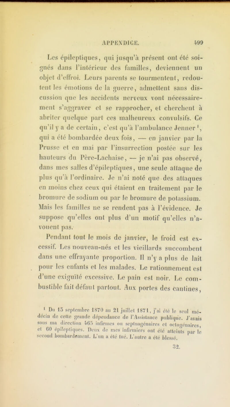 Les épiloptiques, qui jusqu'à présent ont été soi- gnés dans l'intérieur des familles, deviennent un objet d'effroi. Leurs j)arents se tourmentent, redou- tent les émotions de la guerre, admettent sans dis- cussion que les accidents nerveux vont nécessaire- ment s'aggraver et se rapprocher, et clicrclient à abriter quelque part ces malheureux convulsifs. Ce qu'il y a de certain, c'est qu'à l'ambulance Jenner qui a été bombardée deux fois, — en janvier par la Prusse et en mai par l'insurrection postée sur les hauteurs du Père-Lachaise, —je n'ai pas observé, dans mes salles d'épileptiques, une seule attaque de plus qu'à l'ordinaire. Je n'ai noté que des attaques en moins chez ceux qui étaient en traitement par le bromure de sodium ou par le bromure de potassium. Mais les familles ne se rendent pas à l'évidence. Je suppose qu'elles ont plus d'un motif qu'elles n'a- vouent pas. Pendant tout le mois de janvier, le froid est ex- cessif. Les nouveau-nés et les vieillards succombent dans une effrayante proportion. Il n'y a j)lus de lait pour les enfants et les malades. Le rationnement est d'une exiguïté excessive. Le pain est noir. Le com- bustible fait défaut partout. Aux portes des cantines. 1 Du 15 septembre 1S70 ;ui 21 juillet 1871, j'ni («lé le seul nié- décin de celle grande dépeiidaiicc de rAssistaiicc publiijue. J'avais sous ma direclion 465 infirmes ou septuagénaires et octogénaires, et GO épilepliqurs. Deux do mes infirmiers ont élé atteints par le second bombardement. L'uu a été tué. L'autre a élé blessé.