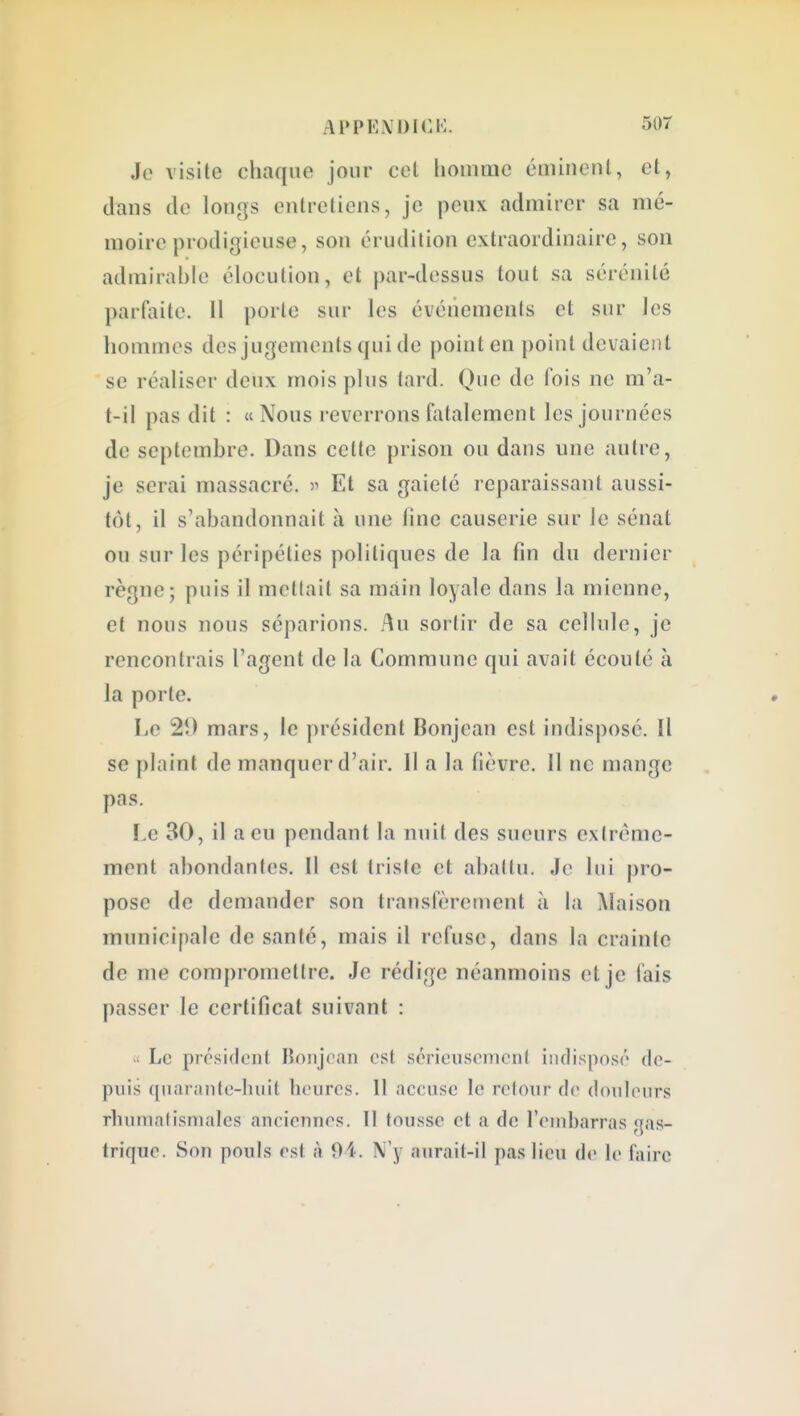 Je visite chaque jour cet lioinmc émineiU, et, dans de longs entreliens, je peux admirer sa mé- moire prodigieuse, son érudition extraordinaire, son admirable élocution, et par-dessus tout sa sérénité parfaite. Il porte sur les événements et sur les lionnnes des jugements qui de point en point devaient se réaliser deux mois plus tard. Que de fois ne m'a- t-il pas dit : «Nous reverrons fatalement les journées de septembre. Dans celte prison ou dans une autre, je serai massacré. ^ Et sa gaieté reparaissant aussi- tôt, il s'abandonnait à une line causerie sur Je sénat ou sur les péripéties politiques de la fin du dernier règne; puis il metlait sa main loyale dans la mienne, et nous nous séparions. Au sortir de sa cellule, je rencontrais l'agent de la Commune qui avait écoulé à la porte. Le 21) mars, le président Bonjean est indisposé. îl se plaint de manquer d'air. Il a la fièvre. 11 ne mange pas. Le 30, il a eu pendant la nuit des sueurs extrême- ment abondantes. Il est triste et abattu. Je lui pro- pose de demander son transfèrement à la Maison municipale de santé, mais il refuse, dans la crainte de me compromettre. Je rédige néanmoins et je fais passer le certificat suivant : >' Le pré.sidcnt lionjcan est scrieusomcMit indisposé de- puis quarantc-lniit heures. 11 accuse le retour de douleurs rhumatismales anciennes. Il tousse et a de l'embarras gas- trique. Son pouls est à 04. N'y aurait-il pas lieu de le faire