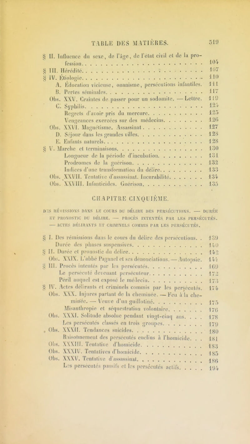 TA HLM DKS MATIKUKS. 511) i5 II. liiOiuMico (lu sexe, do rà;{o, de l'ctiit civil et de la [)ro- l'essioii III. Hérédité 107 IV. l-:tiolo;tic 11<> A. Education vicieuse, oiiauisiue, persécutions infantiles. 111 B. Pertes séininalos J Obs. X\V. Craintes de passer [)our un sodoniite. —Lettre, i II) C. Syphilis 12<. He;{rets d'avoir pris du mercure 1-5 Veii;{eances exercées sur des médecins 120 Obs. XXVI. AIa;rnétisme. Assassinat 127 I). Si'jour dans les grandes villes 12ï> l'I. Kni'anls naturels 128 § ilarclie et terminaisons 1-50 Longueur de la période d'incubation 131 Prodrotues de la guérison 132 Iniliccs d'une transibrnuilioii du délire 133 Obs. XVVII. Tentative d'assassinat. Incnrabilité 134 Obs. X.WIII. Infanticides. Guérison 135 CHAPIT»!': CIXOIJIKMK. D '.S né\USSIO\S DAVS I,K COIjRS nu DÉI.IRK DKS PIîllSKCliTrOMS. DUHKK KT l'ROXOSTiC nu OKLIUK. — PROCKS IX'TKNTKS PAR IMS PERSKCUTiÔS. — ACTK^ nKI.IR \.\TS KT CRIMIMRI.S COAIHIS PAR I,KS PICRSKCl TICS. I. Dos rémissions dans le cours du délire des persécutions. . JoS) Durée des phases suspensives J/,0 § II. Durée et pronostic du délire ■|/<.2 Obs. X\IX. L'abbé Pagauel et ses dénonciations. — .\utopsic. 14'/ 5:5 III. Procès intentés par li\s persécutés Le persécuté devenant persécnlenr 172 Péril au(pn'l est exposé le médecin I7,', § IV. .^ctes délirants et criminels commis par 1rs persécutés. 174 Obs. X\\. Injures parlant de la cheminée. — Feu A la che- minée. — Veuve d'un guilhtliiié jy) ^Misanthropie et séquestration volontaire I7() Obs. XXXI. Solitude absolue pendant vingt-cin(| ans. . . . 178 Les persécutés classés en trois groupes 179 , Obs. XV\II. Tendances suicides \^() Riisofincment des persécutés enclins i\ l'homicide. . . LSI Obs. XWIII. Tentative d'homicide Obs. XKXIV. Tentatives d'hondcide | Obs. X\XV. Tentative d'assassinat L:;s persécutés passifs et les persécutés actifs iU-V