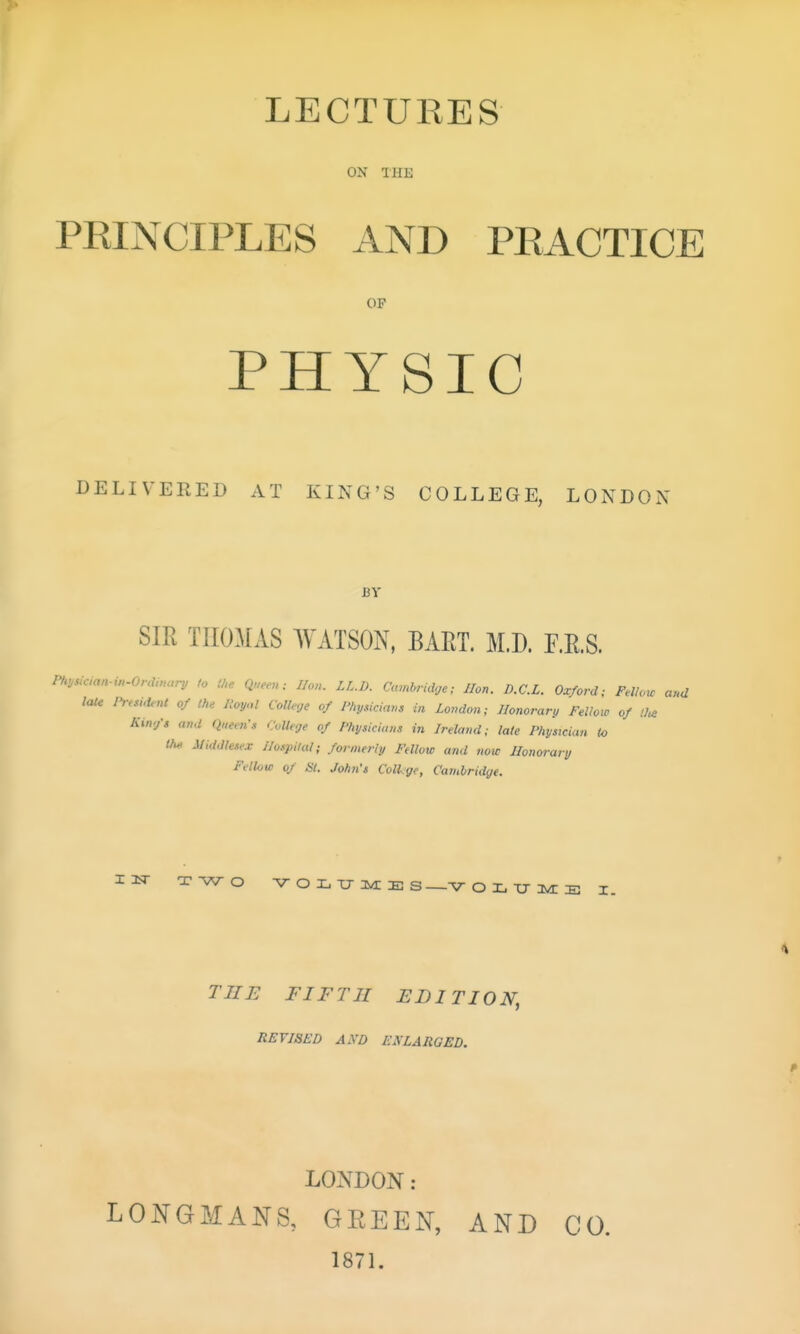 LECTURES ON THE PEINCIPLES AND PEACTICE OP PHYSIC DELIVERED AT KING'S COLLEGE, LONDON BY SIR THOMAS WATSON, BAET. M.D. F.E.S. P/maan.i„.Orduu,ri^ to (he Queeu: lion. LL.D. Cambridge; lion. D.C.L. Oxford; Felknc ar.d late n-e,„ienC of the Royal College of Physiciam in Zovdon; Honorary Fellow of King's and Qnems College of Physicians in Ireland; lale Physician to l/u> Middlesex I/ospi/al; formerly Fellow and now Honorary Fellow of SI. John's ColLge, Cambridge. I3sr TWO Aroii-u-jynES ■V- O X, TJ ly^ E I. Tiri: FIFTH edition, REVISED AND EKLARQED. LONDON: LONGMANS, GEEEN, 1871. AND CO.