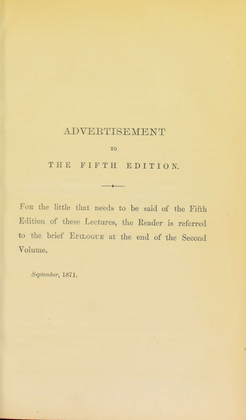 TO THE FIFTH EDITION. For the little that needs to be said of the Fifth Edition of these Lectures, the Reader is referred to the brief Epilogue at the end of the Second Volume. September, 1871.