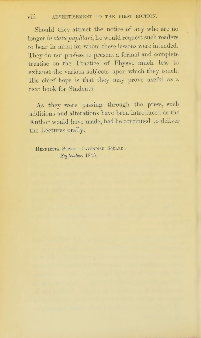 Should they attract the notice of any who are no longer in statu pupillary he would request such readers to bear in mind for whom these lessons were intended. They do not profess to present a formal and complete treatise on the Practice of Physic, much less to exhaust the various subjects upon Avhich they touch. His chief hope is that they may prove useful as a text book for Students. As they w^ere passing through the press, such additions and alterations have been introduced as the Author would have made, had he continued to deliver the Lectures orally. Henrietta Street, Cavendish Square : September^ 1843.