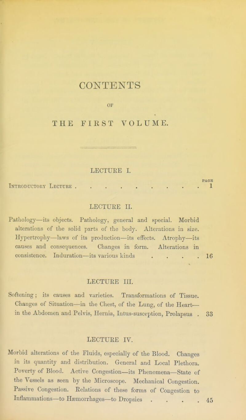 CONTENTS OF THE FIEST VOLUME. LECTURE I. PACK Introductory Lecture ......... 1 LECTUEE IL Pathology—its objects. Pathology, general and special. Morbid alterations of the solid parts of the bod3^ Alterations in size. Hypertrophy—laws of its production—its effects. Atrophy—its causes and consequences. Changes in form. Alterations in consistence. Induration—its various kinds . . . ,16 LECTURE III. Softening; its causes and varieties. Transformations of Tissue. Changes of Situation—in the Chest, of the Lung, of the Heart— in the Abdomen and Pelvis, Hernia, Intus-susception, Prolapsus . 33 LECTURE IV. Morbid alterations of the Fluids, especially of the Blood. Changes in its quantity and distribution. General and Local Plethora. Poverty of Blood. Active Congestion—its Phenomena—State of the Vessels as seen by the Microscope. Mechanical Congestion. Passive Congestion. Relations of these forms of Congestion to Inflammations—to Haemorrhages—to Dropsies . . . .45