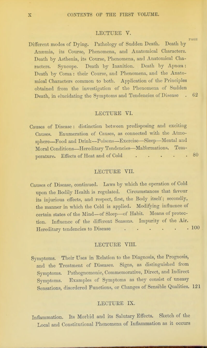 LECTURE V. TAGE Different modes of Dying. Pathology of Sudden Death. Death by Anaemia, its Course, Phenomena, and Anatomical Characters. Death by Asthenia, its Course, Phenomena, and Anatomical Cha- racters. Syncope. Death by Inanition. Death by Apnoea: Death by Coma : their Course, and Phenomena, and tlie Anato- mical Characters common to both. Application of the Principles obtained from the investigation of the Phenomena of Sudden Death, in elucidating the Symptoms and Tendencies of Disease . 62 LECTURE VL Causes of Disease : distinction between predisposing and exciting Causes. Enumeration of Causes, as connected Avith the Atmo- sphere—Food and Drink—Poisons—Exercise—Sleep—Mental and Moral Conditions—Hereditary Tendencies—Malformations. Tem- perature. Effects of Heat and of Cold LECTURE Vn. Causes of Disease, continued. Laws by which the operation of Cold upon the Bodily Health is regulated. Circumstances that favour its injurious effects, and respect, first, the Body itself; secondly, the manner in which the Cold is applied. Modifying influence of certain states of the Mind—of Sleep—of Habit. Means of protec- tion. Influence of the different Seasons. Impurity of the Air. Hereditary tendencies to Disease ...... LECTURE VIII. Symptoms. Their Uses in Relation to the Diagnosis, the Prognosis, and the Treatment of Diseases. Signs, as distinguished from Symptoms. Pathognomonic, Commemorative, Direct, and Indirect Symptoms. Examples of Symptoms as they consist of uneasy Sensations, disordered Functions, or Changes of Sensible Qualities. 121 LECTURE IX. Inflammation. Its Morbid and its Salutary Effects. Sketch of the Local and Constitutional Phenomena of Inflammation as it occurs