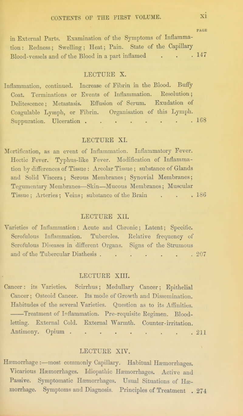 PAGE in External Parts. Examination of the Symptoms of Inflamma- tion: Eedness; Swelling; Heat; Pain. State of the Capillary Blood-vessels and of the Blood in a part inflamed . . • l-l'' LECTURE X. Inflammation, continued. Increase of Fibrin in the Blood. BufFy Coat. Terminations or Events of Inflammation. Eesolution; Delitescence; Metastasis. Efliision of Senim. Exudation of Coagulable Lymph, or Fibrin. Organisation of this Lymph. Suppuration. Ulceration . . . . . • • .168 LECTURE XL Mortification, as an event of Inflammation. Inflammatory Fever. Hectic Fever. Typhus-like Fever. Modification of Inflamma- tion by differences of Tissue : Areolar Tissue ; subsbmce of Glands and Solid Viscera; Serous Membranes; Synovial Membranes; Tegumentary INIembranes—Skin—Mucons Membranes; Muscular Tissue; Arteries^ Veins; substance of the Brain . . ,186 LECTURE XIL Varieties of Inflammation: Acute and Chronic; Latent; Specific. Scrofulous Inflammation. Tubercles. Relative frequency of Scrofulous Diseases in different Organs. Signs of the Strumous and of the Tubercular Diathesis ....... 207 LECTURE XIII. Cancer: its Varieties. Scirrhus; Medullary Cancer; Epithelial Cancer; Osteoid Cancer. Its mode of Growth and Dissemination. Habitudes of the several Varieties. Question as to its Afiinities. Treatment of Inflammation. Pre-requisite Regimen. Blood- letting. External Cold. External Warmth. Counter-irritation. Antimony. Opium 211 LECTURE XIV. Hsemorrhage :—most commonly Capillary. Habitual Hjcmorrhages. Vicarious Hemorrhages. Idiopathic Hemorrhages. Active and Passive. Symptomatic Hemorrhages. Usual Situations of He- morrhage. Symptoms and Diagnosis. Principles of Treatment . 274