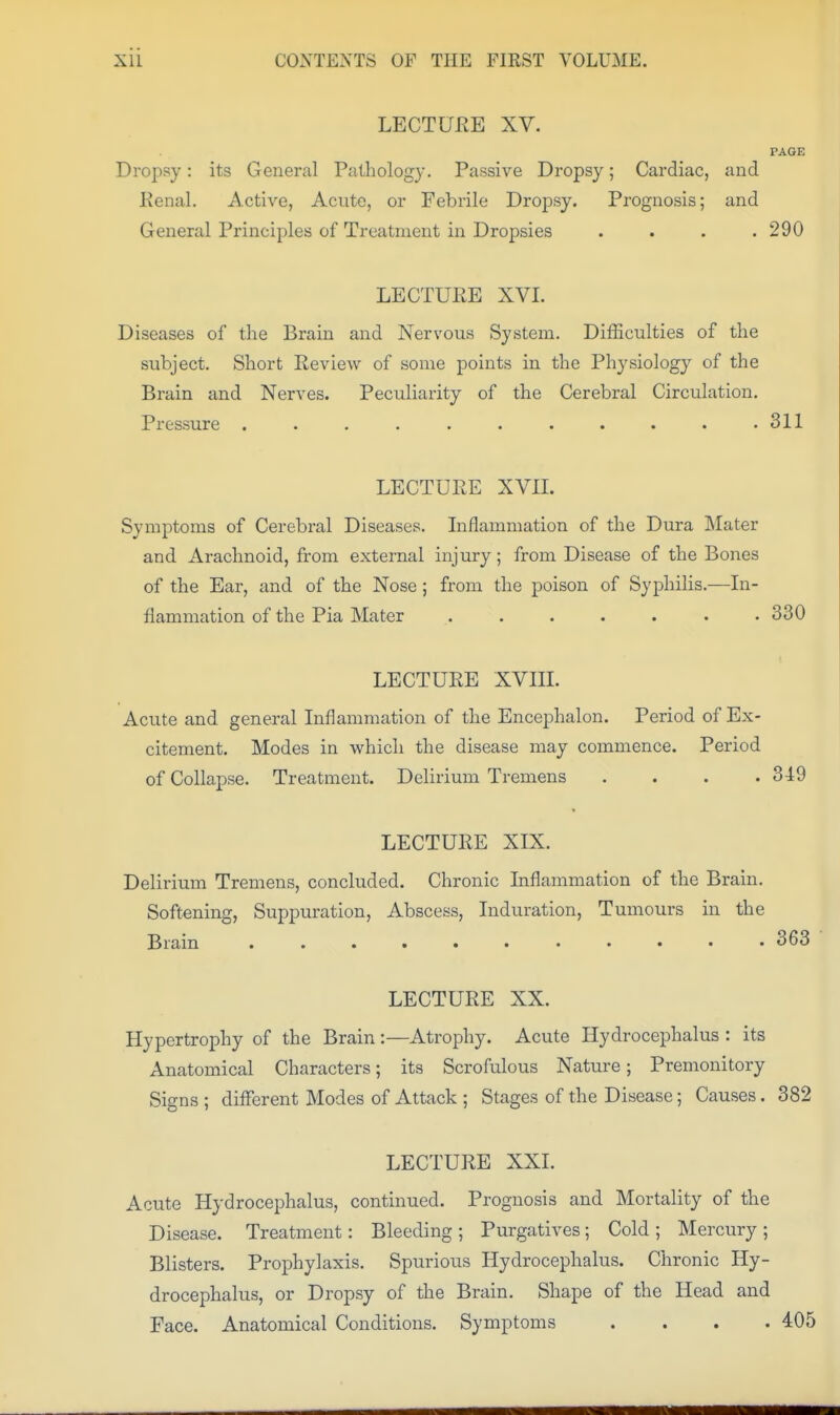 LECTUEE XV. PAGE Dropsy: its General Pathology. Passive Dropsy; Cardiac, and Kenal. Active, Acute, or Febrile Dropsy. Prognosis; and General Principles of Treatment in Dropsies .... 290 LECTUEE XVI. Diseases of the Brain and Nervous System. Difficulties of the subject. Short Review of some points in the Physiology of the Brain and Nerves. Peculiarity of the Cerebral Circulation. Pressure . . . . . . . . . . .311 LECTURE XVII. Symptoms of Cerebral Diseases. Inflammation of the Dura Mater and Arachnoid, from external injury; from Disease of the Bones of the Ear, and of the Nose ; from the poison of Syphilis.—In- flammation of the Pia Mater ....... 330 LECTURE XVIIL Acute and general Inflammation of the Encephalon. Period of Ex- citement. Modes in which the disease may commence. Period of Collapse. Treatment. Delirium Tremens . . . .349 LECTURE XIX. Delirium Tremens, concluded. Chronic Inflammation of the Brain. Softening, Suppuration, Abscess, Induration, Tumours in the Brain 363 LECTURE XX. Hypertrophy of the Brain :—Atrophy. Acute Hydrocephalus : its Anatomical Characters; its Scrofulous Nature; Premonitory Signs ; different Modes of Attack ; Stages of the Disease; Causes. 382 LECTURE XXI. Acute Hydrocephalus, continued. Prognosis and Mortality of the Disease. Treatment: Bleeding ; Purgatives; Cold ; Mercury ; Blisters. Prophylaxis. Spurious Hydrocephalus. Chronic Hy- drocephalus, or Dropsy of the Brain. Shape of the Head and Face. Anatomical Conditions. Symptoms .... 405