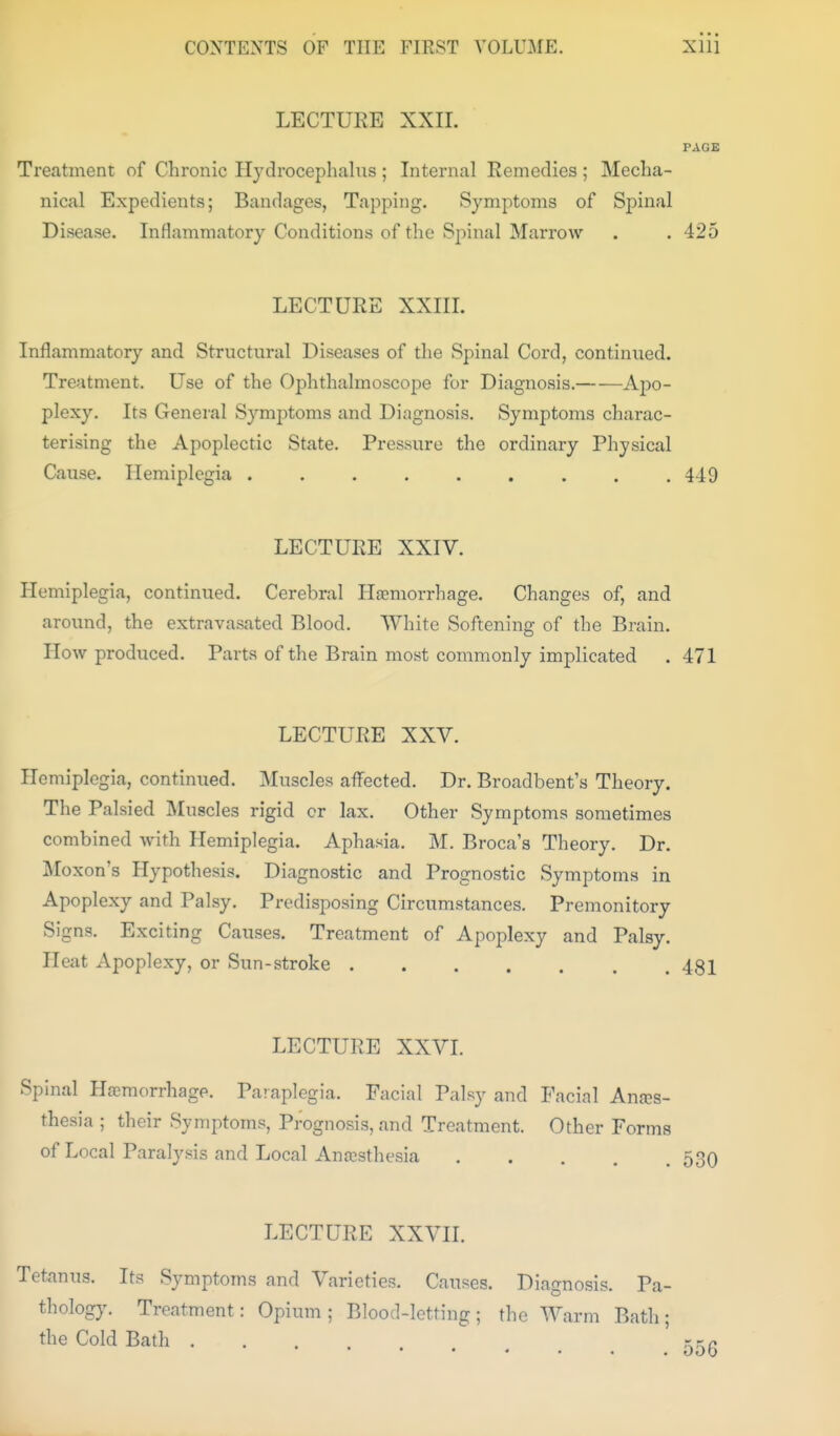 LECTURE XXII. PAGE Treatment of Chronic Hydrocephalns ; Internal Remedies ; Mecha- nical Expedients; Bandages, Tapping. Symptoms of Spinal Disease. Inflammatory Conditions of the Spinal Marrow . . 425 LECTURE XXIIL Inflammatory and Structural Diseases of the Spinal Cord, continued. Treatment. Use of the Ophthalmoscope for Diagnosis. A-po- plexy. Its General Symptoms and Diagnosis. Symptoms charac- terising the Apoplectic State. Pressure the ordinary Physical Cause. Hemiplegia . . . . . . . . .449 LECTURE XXIV. Hemiplegia, continued. Cerebral Htemorrhage. Changes of, and around, the extravasated Blood. White Softening of the Brain. How produced. Parts of the Brain most commonly implicated . 471 LECTURE XXV. Hemiplegia, continued. Muscles aflfected. Dr. Broadbent's Theory. The Palsied IMuscles rigid cr lax. Other Symptoms sometimes combined with Hemiplegia. Aphasia. M. Broca's Theory. Dr. Moxon's Hypothesis. Diagnostic and Prognostic Symptoms in Apoplexy and Palsy. Predisposing Circumstances. Premonitory Signs. Exciting Causes. Treatment of Apoplexy and Palsy. Heat Apoplexy, or Sun-stroke 481 LECTURE XXVL Spinal Haemorrhage. Paraplegia. Facial Palsy and Facial Anes- thesia ; their Symptoms, Prognosis, and Treatment. Other Forms of Local Paralysis and Local Anesthesia 530 LECTURE XXVIL Tetanus. Its Symptoms and Varieties. Causes. Diagnosis. Pa- thology. Treatment: Opium; Blood-letting; the Warm Bath; the Cold Bath ....