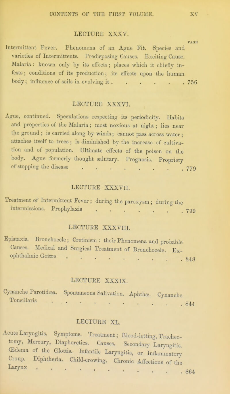 LECTUKE XXXV. PAGE Intermittent Fever. Phenomena of an Ague Fit. Species and varieties of Intermittents. Predisposing Causes. Exciting Cause. Malaria : known only by its effects; places Avhich it chiefly in- fests ; conditions of its production; its effects upon the human body; influence of soils in evolving it. ..... 756 LECTURE XXXVI. Ague, continued. Speculations respecting its periodicity. Habits and properties of the Malaria; most noxious at night; lies near the ground ; is carried along by winds; cannot pass across water ; attaches itself to trees ; is diminished by the increase of cultiva- tion and of population. Ultimate effects of the poison on the body. Ague formerly thought salutary. Prognosis. Propriety of stopping the disease LECTUKE XXXVII. Treatment of Intermittent Fever ; during the paroxysm ; during the intermissions. Prophylaxis LECTURE XXXVIIL Epistaxis. Bronchocele; Cretinism : their Phenomena and probable Causes. Medical and Surgical Treatment of Bronchocele. Ex- ophthalmic Goitre • . . . . LECTURE XXXIX. Cynanche Parotidoea. Spontaneous Salivation. AphthaB. Cynanche 844 LECTURE XL. Acute Laryngitis. Symptoms. Treatment; Blood-letting, Tracheo- tomy, Mercury, Diaplioretics. Causes. Secondary Laryngitis CEdema of the Glottis. Infantile Laryngitis, or Inflammrtory Croup. Diphtheria. Child-crowing. Chronic Affections of the Larynx ^ 864