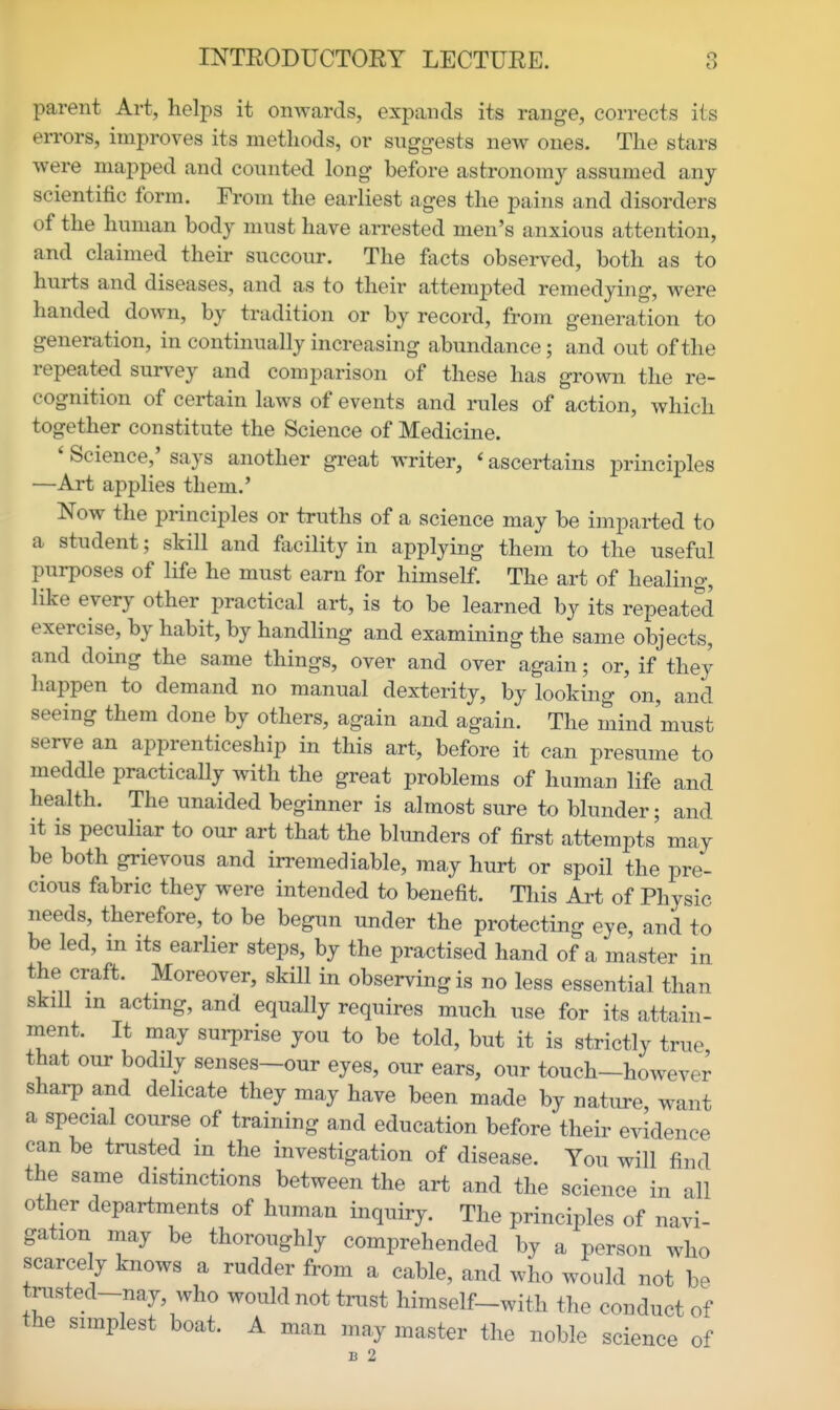 parent Art, helps it onwards, expands its range, corrects its errors, improves its methods, or suggests new ones. The stars were mapped and counted long before astronomy assumed any scientific form. From the earliest ages the pains and disorders of the human body must have arrested men's anxious attention, and claimed their succour. The facts observed, both as to hurts and diseases, and as to their attempted remedying, were handed down, by tradition or by record, from generation to generation, in continually increasing abundance; and out of the repeated survey and comparison of these has grown the re- cognition of certain laws of events and rules of action, which together constitute the Science of Medicine. ' Science,' says another great writer, ' ascertains principles —Art applies them.' Now the principles or truths of a science may be imparted to a student; skill and facility in applying them to the useful purposes of life he must earn for himself. The art of healing, like every other practical art, is to be learned by its repeated exercise, by habit, by handling and examining the same objects, and doing the same things, over and over again; or, if the}' happen to demand no manual dexterity, by looking on, and seeing them done by others, again and again. The mind must serve an apprenticeship in this art, before it can presume to meddle practically with the great problems of human life and health. The unaided beginner is almost sure to blunder; and it is peculiar to our art that the blunders of first attempts may be both grievous and irremediable, may hurt or spoil the pre- cious fabric they were intended to benefit. This Art of Physic needs, therefore, to be begun under the protecting eye, and to be led, m its earlier steps, by the practised hand of a master in the craft. Moreover, skill in observing is no less essential than skill in acting, and equally requires much use for its attain- nient. It may surprise you to be told, but it is strictly true that our bodily senses—our eyes, our ears, our touch—however sharp and delicate they may have been made by nature, want a special course of training and education before their evidence can be trusted in the investigation of disease. You will find the same distinctions between the art and the science in all other departments of human inquiry. The principles of navi- gation may be thoroughly comprehended by a person who scarcely knows a rudder from a cable, and who would not be trasted-nay, who would not trust himself-with the conduct of the simplest boat. A man may master the noble science of B 2