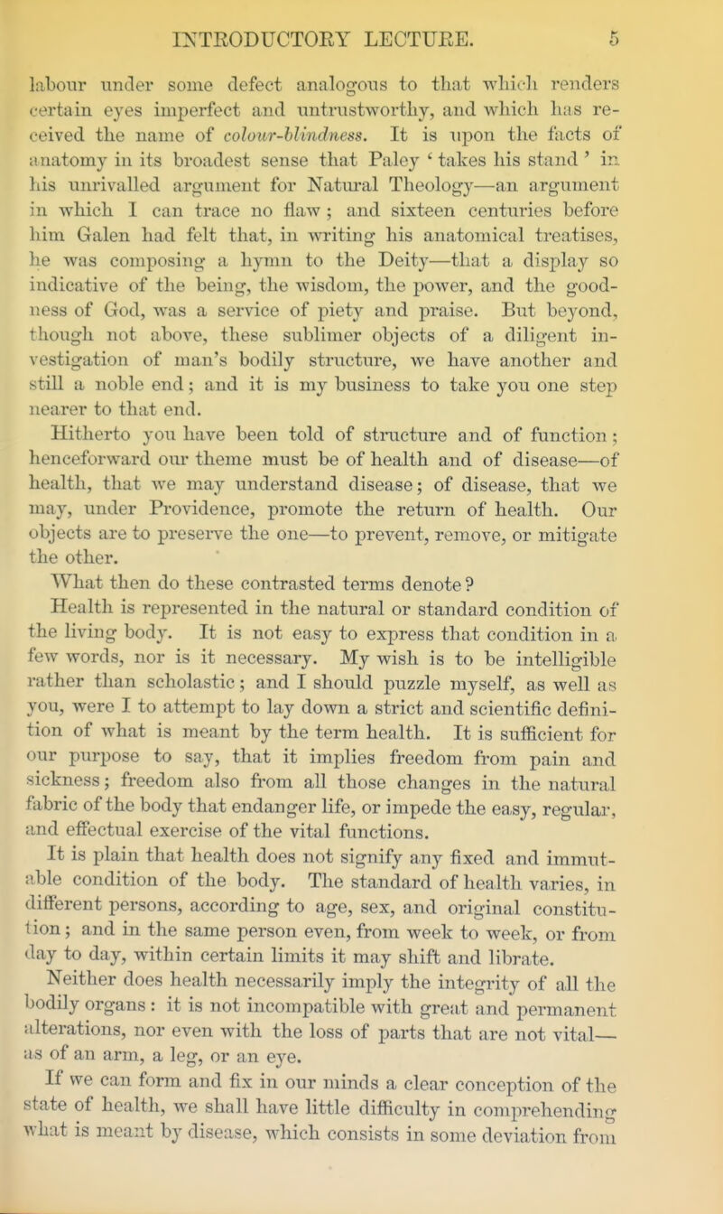 labour under some defect analogous to that whirli renders certain eyes imperfect and iintrustwortliy, and which has re- ceived the name of colour-blindness. It is upon the facts of anatomy in its broadest sense that Paley ' takes his stand' in his unrivalled argument for Natiu-al Theology—an argument in which I can trace no flaw ; and sixteen centuries before him Galen had felt that, in writing his anatomical treatises, he was composing a hymn to the Deity—that a display so indicative of the being, the wisdom, the power, and the good- ness of God, was a service of piety and praise. But beyond, though not above, these sublinier objects of a diligent in- vestigation of man's bodily structure, we have another and still a noble end; and it is my business to take you one step nearer to that end. Hitherto you have been told of structure and of function; henceforward our theme must be of health and of disease—of health, that we may understand disease; of disease, that we may, under Providence, promote the return of health. Our objects are to preseiTe the one—to prevent, remove, or mitigate the other. What then do these contrasted terms denote ? Health is represented in the natural or standard condition of the living body. It is not easy to express that condition in a few words, nor is it necessary. My wish is to be intelligible rather than scholastic; and I should puzzle myself, as well as you, were I to attempt to lay down a strict and scientific defini- tion of what is meant by the term health. It is sufficient for our purpose to say, that it implies freedom from pain and sickness; freedom also from all those changes in the natural fabric of the body that endanger life, or impede the easy, regular, and effectual exercise of the vital functions. It is plain that health does not signify any fixed and immut- able condition of the body. The standard of health varies, in different persons, according to age, sex, and original constitu- tion; and in the same person even, from week to week, or from day to day, within certain limits it may shift and librate. Neither does health necessarily imply the integrity of all the bodily organs : it is not incompatible with great and permanent alterations, nor even with the loss of parts that are not vital— as of an arm, a leg, or an eye. If we can form and fix in our minds a clear conception of the state of health, we shall have little difficulty in comprehending what is meant by disease, which consists in some deviation from