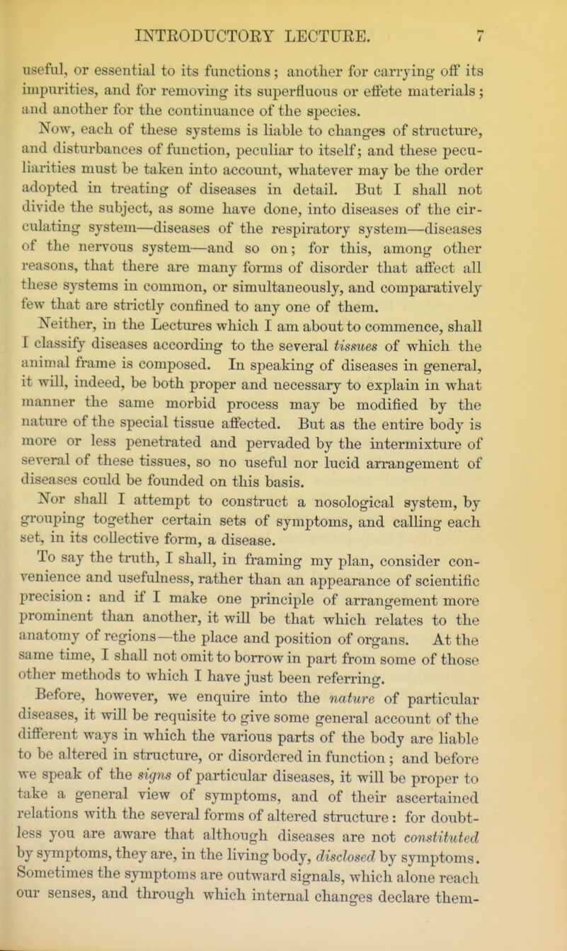 useful, or essential to its functions; another for carrying- off its impurities, and for removing- its superfluous or effete materials; and another for the continuance of the species. Now, each of these systems is liable to changes of structure, and disturbances of function, peculiar to itself; and these pecu- liarities must be taken into account, whatever may be the order adopted in treating of diseases in detail. But I shall not divide the subject, as some have done, into diseases of the cir- culating system—diseases of the respiratory system—diseases of the nervous system—and so on; for this, among other reasons, that there are many forms of disorder that affect all these systems in common, or simultaneously, and comparatively few that are strictly confined to any one of them. Neither, in the Lectures which I am about to commence, shall I classify diseases according to the several tissues of which the anim^al frame is composed. In speaking of diseases in general, it will, indeed, be both proper and necessary to explain in what manner the same morbid process may be modified by the nature of the special tissue affected. But as the entire body is more or less penetrated and pervaded by the intermixture of several of these tissues, so no useful nor lucid arrangement of diseases could be founded on this basis. Nor shall I attempt to construct a nosological system, by grouping together certain sets of symptoms, and calling each set, in its collective form, a disease. To say the truth, I shall, in framing my plan, consider con- venience and usefulness, rather than an appearance of scientific precision: and if I make one principle of arrangement more prominent than another, it will be that which relates to the anatomy of regions—the place and position of organs. At the same time, I shall not omit to borrow in part from some of those other methods to which I have just been referring. Before, however, we enquire into the nature of particular diseases, it will be requisite to give some general account of the different ways in which the various parts of the body are liable to be altered in structure, or disordered in function; and before we speak of the signs of particular diseases, it will be proper to take a general view of symptoms, and of their ascertained relations with the several forms of altered structure: for doubt- less you are aware that although diseases are not constituted by symptoms, they are, in the living body, disclosed by symptoms. Sometimes the symptoms are outward signals, which alone reach our senses, and through which internal changes declare them-