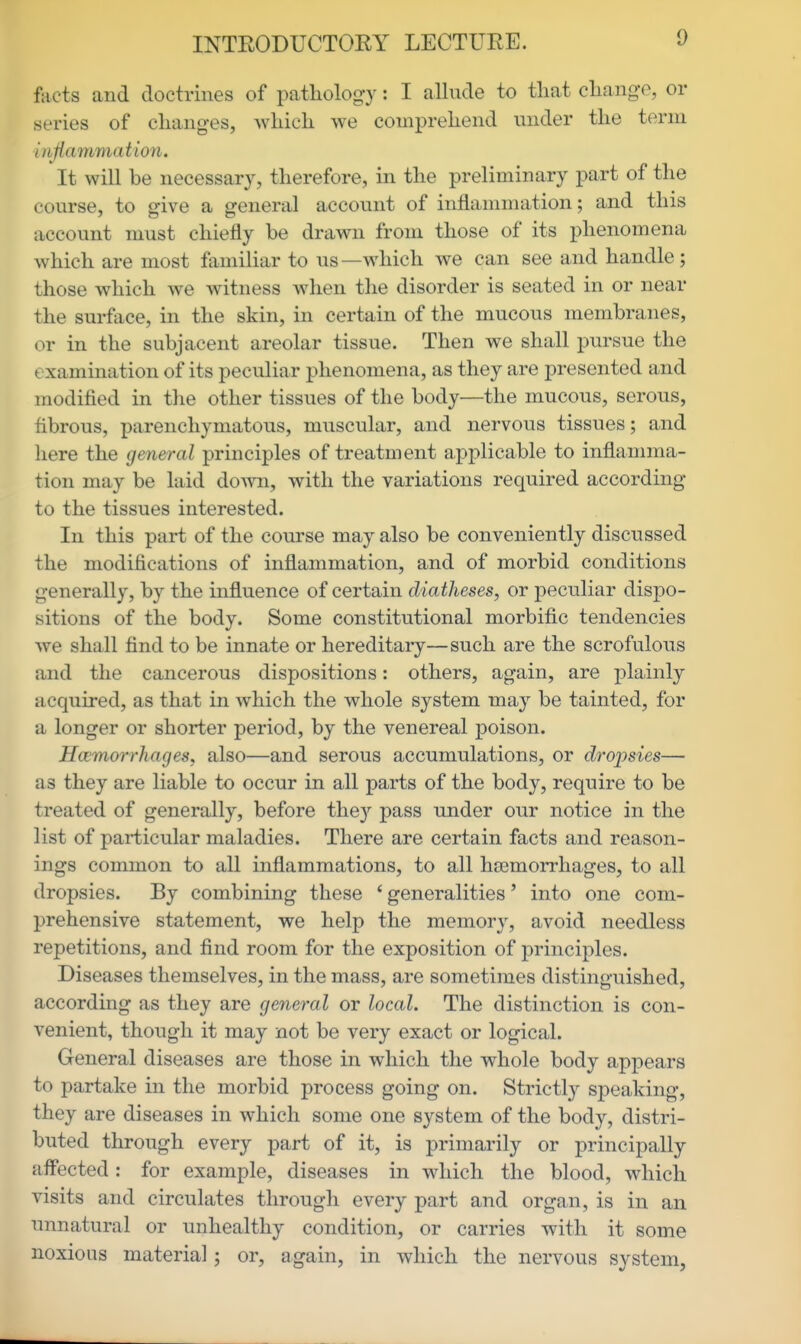 facts and doctrines of pathology: I allude to that change, or series of changes, Avhich we comprehend under the term inflammation. It will be necessary, therefore, in the preliminary part of the course, to give a general account of inflammation; and this account must chiefly be drawn from those of its phenomena which are most familiar to us—which we can see and handle ; those which we witness when the disorder is seated in or near the surface, in the skin, in certain of the mucous membranes, or in the subjacent areolar tissue. Then we shall pursue the examination of its peculiar phenomena, as they are presented and modified in the other tissues of the body—the mucous, serous, fibrous, parenchymatous, muscular, and nervous tissues; and here the general principles of treatment applicable to inflamma- tion may be laid doAvn, with the variations required according to the tissues interested. In this part of the course may also be conveniently discussed the modifications of inflammation, and of morbid conditions generally, by the influence of certain diatheses, or peculiar dispo- sitions of the body. Some constitutional morbific tendencies we shall find to be innate or hereditary—such are the scrofulous and the cancerous dispositions: others, again, are plainly acquired, as that in which the whole system may be tainted, for a longer or shorter period, by the venereal poison. Hwmorrhages, also—and serous accumulations, or droi^sies— as they are liable to occur in all parts of the body, require to be treated of generally, before the}' pass under our notice in the list of particular maladies. There are certain facts and reason- ings common to all inflammations, to all hajmorrhages, to all dropsies. By combining these ' generalities' into one com- prehensive statement, we help the memory, avoid needless repetitions, and find room for the exposition of principles. Diseases themselves, in the mass, are sometimes distinguished, according as they are general or local. The distinction is con- venient, though it may not be very exact or logical. General diseases are those in which the whole body appears to partake in the morbid process going on. Strictly speaking, they are diseases in which some one system of the body, distri- buted through every part of it, is primarily or principally aff'ected: for example, diseases in which the blood, which visits and circulates through every part and organ, is in an unnatural or unhealthy condition, or carries with it some noxious material; or, again, in which the nervous system,