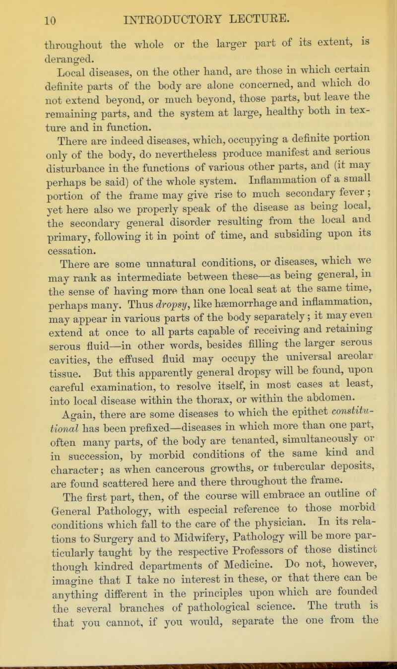 tliroughont the whole or the larger part of its extent, is deranged. Local diseases, on the other hand, are those in which certain definite parts of the body are alone concerned, and which do not extend beyond, or much beyond, those parts, but leave the remaining parts, and the system at large, healthy both in tex- ture and in function. There are indeed diseases, which, occupying a definite portion only of the body, do nevertheless produce manifest and serious disturbance in the functions of various other parts, and (it may perhaps be said) of the whole system. Inflammation of a small portion of the frame may give rise to much secondary fever; yet here also we properly speak of the disease as being local, the secondary general disorder resulting from the local and primary, following it in point of time, and subsiding upon its cessation. There are some unnatural conditions, or diseases, which we may rank as intermediate between these—as being general, in the sense of having more than one local seat at the same time, perhaps many. Thus dropsy, like hsemorrhage and inflammation, may appear in various parts of the body separately; it may even extend at once to all parts capable of receiving and retaining serous fluid—in other words, besides filling the larger serous cavities, the effused fluid may occupy the universal areolar tissue. But this apparently general dropsy will be found, upon careful examination, to resolve itself, in most cases at least, into local disease within the thorax, or within the abdomen. Again, there are some diseases to which the epithet constitu- tional has been prefixed—diseases in which more than one part, often many parts, of the body are tenanted, simultaneously or in succession, by morbid conditions of the same kind and character; as when cancerous growths, or tubercular deposits, are found scattered here and there throughout the frame. ^ The first part, then, of the course will embrace an outline of General Pathology, with especial reference to those morbid conditions which faU to the care of the physician. In its rela- tions to Surgery and to Midwifery, Pathology will be more par- ticularly taught by the respective Professors of those distinct though kindred departments of Medicine. Do not, however, imagine that I take no interest in these, or that there can be anything different in the principles upon which are founded the several branches of pathological science. The truth is that you cannot, if you would, separate the one from the