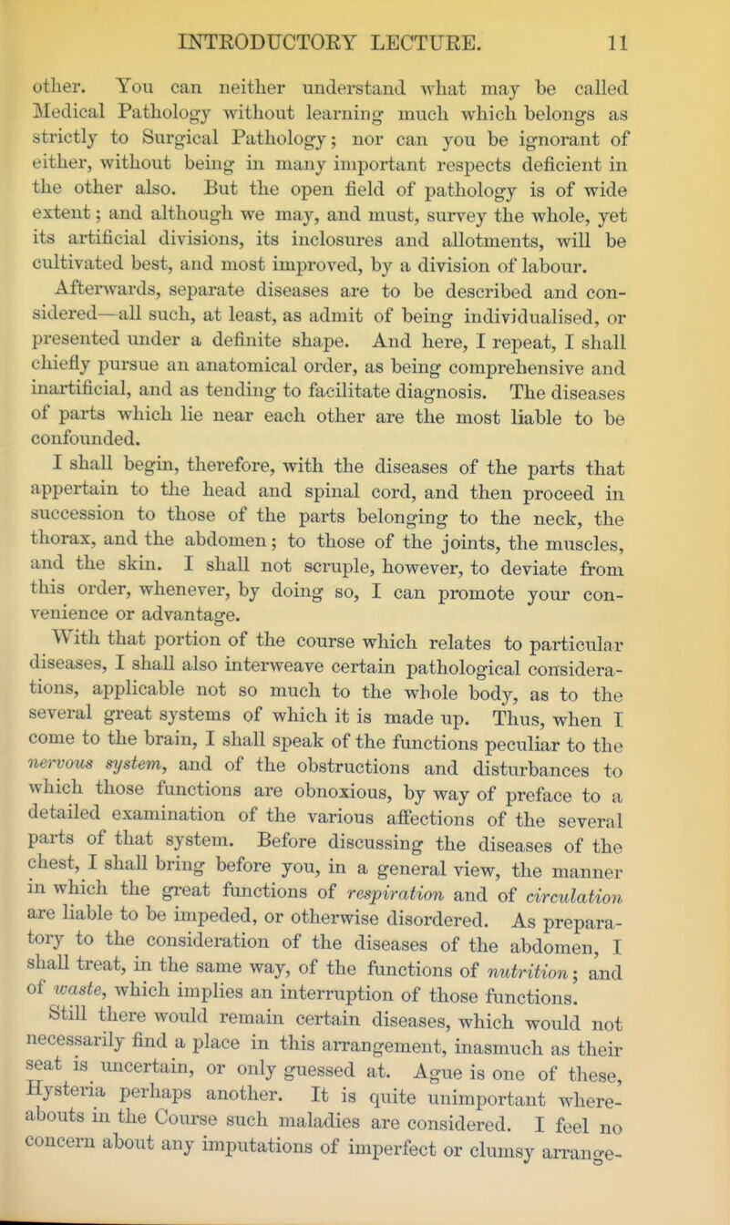 other. You can neither understand what may be called Medical Pathology without learning much which belongs as strictly to Surgical Pathology; nor can you be ignorant of either, without being in many important respects deficient in the other also. But the open field of pathology is of wide extent; and although we may, and must, survey the whole, yet its artificial divisions, its inclosures and allotments, will be cultivated best, and most improved, by a division of labour. Afterwards, separate diseases are to be described and con- sidered—all such, at least, as admit of being individualised, or presented under a definite shape. And here, I repeat, I shall chiefly pursue an anatomical order, as being comprehensive and inartificial, and as tending to facilitate diagnosis. The diseases of parts which lie near each other are the most liable to be confounded. I shall begin, therefore, with the diseases of the parts that appertain to the head and spinal cord, and then proceed in succession to those of the parts belonging to the neck, the thorax, and the abdomen; to those of the joints, the muscles, and the skin. I shall not scruple, however, to deviate from this order, whenever, by doing so, I can promote your con- venience or advantagre. With that portion of the course which relates to particular diseases, I shall also interweave certain pathological considera- tions, applicable not so much to the whole body, as to the several great systems of which it is made up. Thus, when I come to the brain, I shall speak of the functions peculiar to the nervous system, and of the obstructions and disturbances to which those functions are obnoxious, by way of preface to a detailed examination of the various affections of the several parts of that system. Before discussing the diseases of the chest, I shall bring before you, in a general view, the manner in which the great functions of respiration and of circulation are liable to be impeded, or otherwise disordered. As prepara- tory to the consideration of the diseases of the abdomen, I shall treat, in the same way, of the functions of nutrition; and of ivaste, which implies an interruption of those functions. Still there would remain certain diseases, which would not necessarily find a place in this arrangement, inasmuch as their seat IS uncertain, or only guessed at. Ague is one of these. Hysteria perhaps another. It is quite unimportant where- abouts ni the Course such maladies are considered. I feel no concern about any imputations of imperfect or clumsy aiTan-e