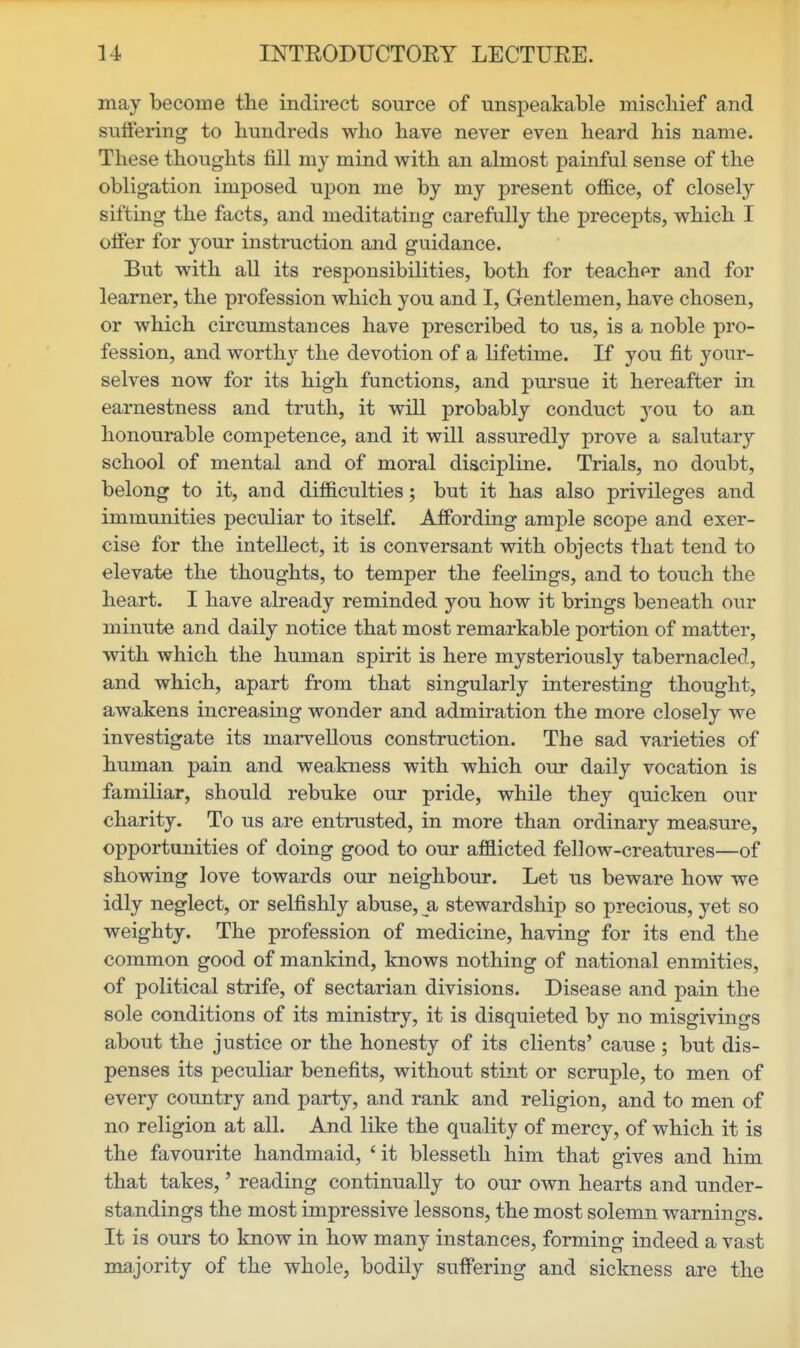 may become the indirect source of unsj)eakable mischief and sufiering to hundreds who have never even heard his name. These thoughts fill my mind with an almost painful sense of the obligation imposed upon me by my present office, of closely sifting the facts, and meditating carefully the precepts, which I offer for your instruction and guidance. But with all its responsibilities, both for teacher and for learner, the profession which you and I, Gentlemen, have chosen, or which circumstances have prescribed to us, is a noble pro- fession, and worth}'- the devotion of a lifetime. If you fit your- selves now for its high functions, and pursue it hereafter in earnestness and truth, it will probably conduct 3'ou to an honourable competence, and it will assuredly prove a salutary school of mental and of moral discipline. Trials, no doubt, belong to it, and difficulties; but it has also privileges and immunities peculiar to itself. Affording ample scope and exer- cise for the intellect, it is conversant with objects that tend to elevate the thoughts, to temper the feelings, and to touch the heart. I have already reminded you how it brings beneath our minute and daily notice that most remarkable portion of matter, with which the human spirit is here mysteriously tabernacled, and which, apart from that singularly interesting thought, awakens increasing wonder and admiration the more closely we investigate its marvellous construction. The sad varieties of human pain and weakness with which our daily vocation is familiar, should rebuke our pride, while they quicken our charity. To us are entrusted, in more than ordinary measure, opportunities of doing good to our afflicted fellow-creatures—of showing love towards our neighbour. Let us beware how we idly neglect, or selfishly abuse, a stewardship so precious, yet so weighty. The profession of medicine, having for its end the common good of mankind, knows nothing of national enmities, of political strife, of sectarian divisions. Disease and pain the sole conditions of its ministry, it is disquieted by no misgivings about the justice or the honesty of its clients' cause ; but dis- penses its peculiar benefits, without stint or scruple, to men of every country and party, and rank and religion, and to men of no religion at all. And like the quality of mercy, of which it is the favourite handmaid, 'it blesseth him that gives and him that takes,' reading continually to our own hearts and under- standings the most impressive lessons, the most solemn warnings. It is ours to know in how many instances, forming indeed a vast majority of the whole, bodily suffering and sickness are the
