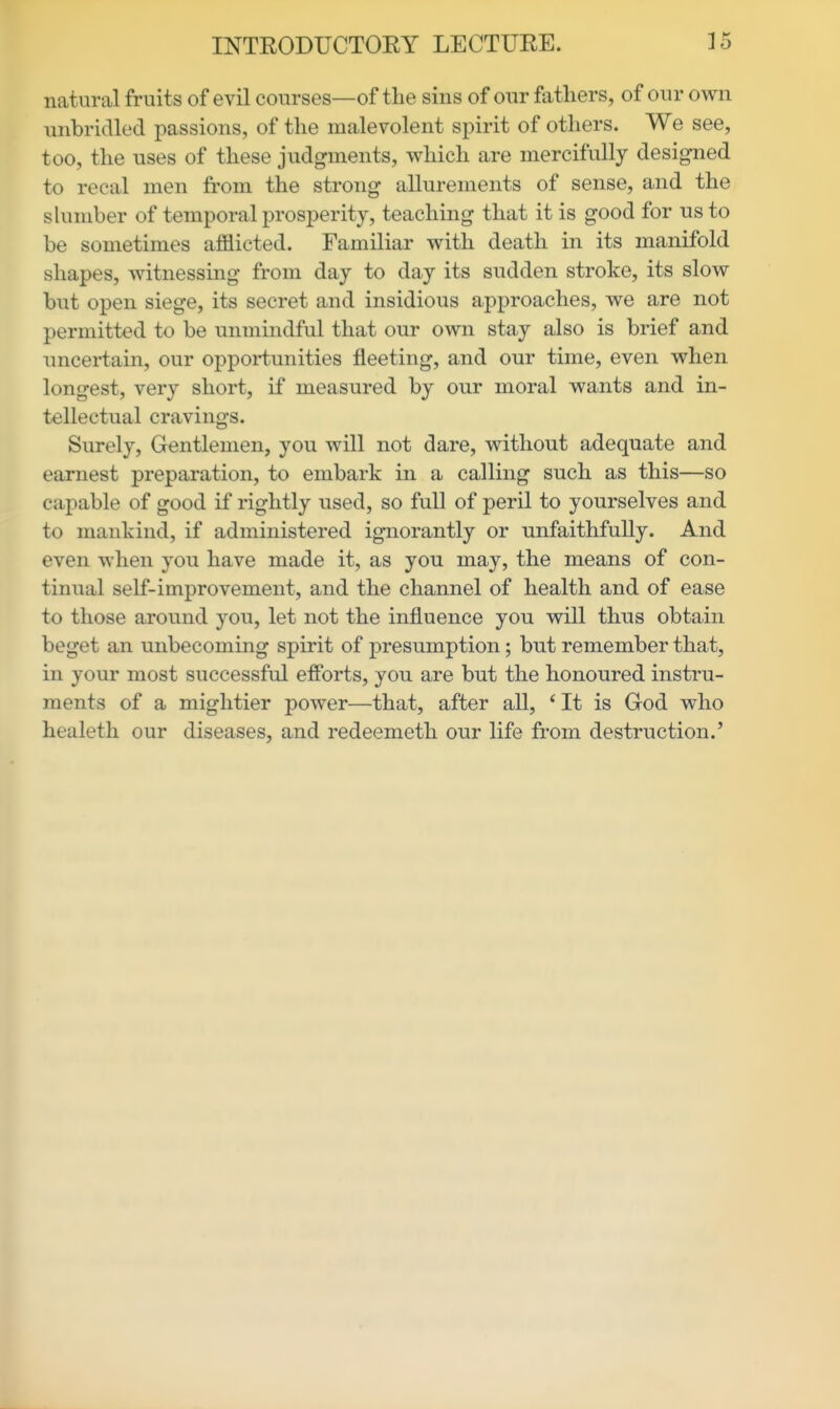 natural fruits of evil courses—of the sins of our fathers, of our own unbridled passions, of the malevolent spirit of others. We see, too, the uses of these judgments, which are mercifully designed to recal men from the strong allurements of sense, and the shimber of temporal prosperity, teaching that it is good for us to be sometimes afflicted. Familiar with death in its manifold shapes, witnessing from day to day its sudden stroke, its slow but open siege, its secret and insidious approaches, we are not permitted to be unmindful that our own stay also is brief and uncertain, our opportunities fleeting, and our time, even when longest, very short, if measured by our moral wants and in- tellectual cravings. Surely, Gentlemen, you will not dare, without adequate and earnest preparation, to embark in a calling such as this—so capable of good if rightly used, so full of peril to yourselves and to mankind, if administered ignorantly or unfaithfully. And even when you have made it, as you may, the means of con- tinual self-improvement, and the channel of health and of ease to those around you, let not the influence you will thus obtain beget an unbecoming spirit of presumption; but remember that, in your most successful efforts, you are but the honoured instru- ments of a mightier power—that, after all, *It is God who healeth our diseases, and redeemeth our life from destruction.'