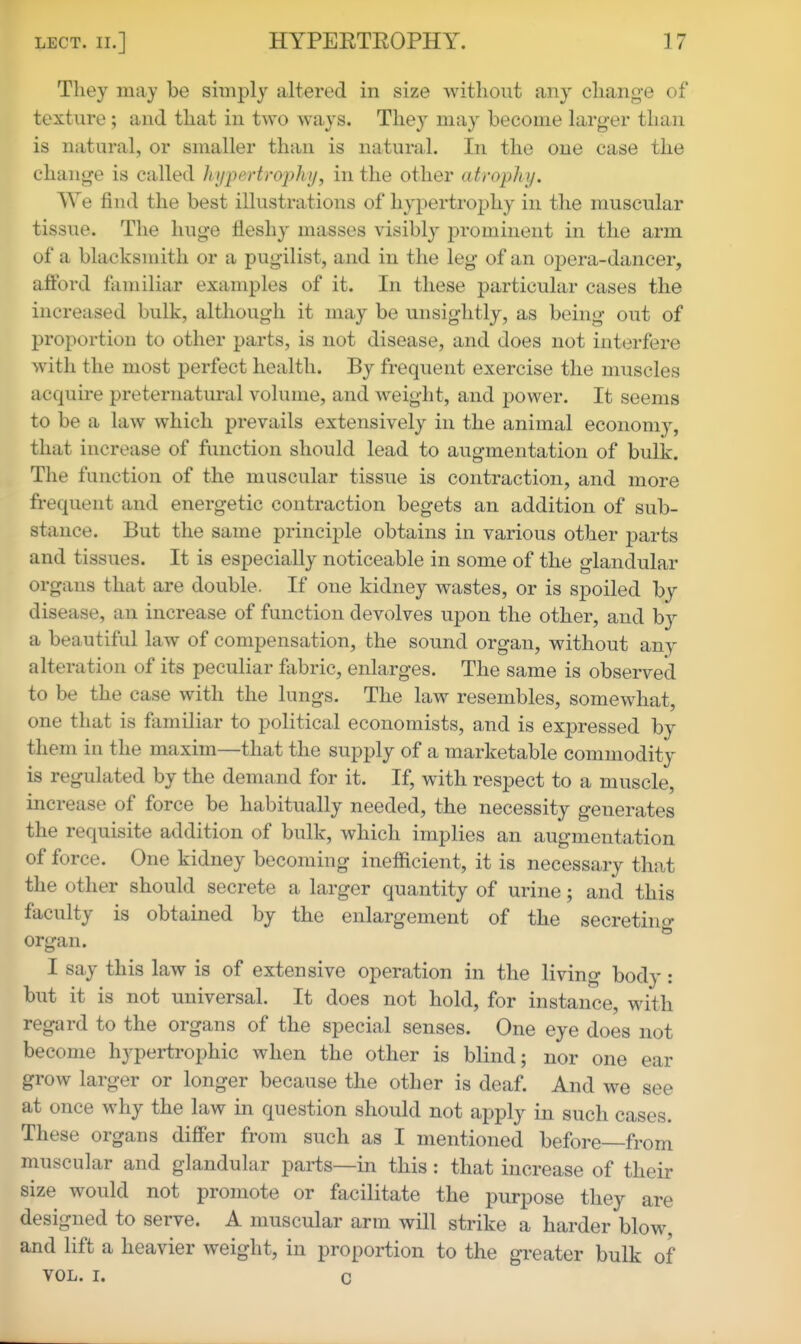 They may be simply altered in size without any chang-e of texture; and that in two ways. They may become larger than is natural, or smaller than is natural. In the one case the chan<2^e is called hypertrophy, in the other atrophy. We find the best illustrations of hypertroj)hy in the muscular tissue. The huge fleshy masses visibly prominent in the arm of a blacksmith or a pugilist, and in the leg of an oj^era-dancer, afford familiar examples of it. In these particular cases the increased bulk, although it may be unsightly, as being out of proportion to other parts, is not disease, and does not interfere with the most perfect health. By frequent exercise the muscles acquire preternatural volume, and weight, and power. It seems to be a law which prevails extensively in the animal economy, that increase of function should lead to augmentation of bulk. The function of the muscular tissue is contraction, and more frequent and energetic contraction begets an addition of sub- stance. But the same princi^^le obtains in various other parts and tissues. It is especially noticeable in some of the glandular organs that are double. If one kidney wastes, or is spoiled by disease, an increase of function devolves upon the other, and b}^ a beautiful law of compensation, the sound organ, without any alteration of its peculiar fabric, enlarges. The same is observed to be the case with the lungs. The law resembles, somewhat, one that is familiar to political economists, and is expressed by them in the maxim—that the supply of a marketable commodity is regulated by the demand for it. If, with respect to a muscle, increase of force be habitually needed, the necessity generates the requisite addition of bulk, which implies an augmentation of force. One kidney becoming inefficient, it is necessary that the other should secrete a larger quantity of urine; and this faculty is obtained by the enlargement of the secretino- organ. I say this law is of extensive operation in the living body: but it is not universal. It does not hold, for instance, with regard to the organs of the special senses. One eye does not become hypertrophic when the other is blind; nor one ear grow larger or longer because the other is deaf. And we see at once why the law in question should not apply in such cases. These organs differ from such as I mentioned before—from muscular and glandular parts—in this : that increase of their size would not promote or facilitate the purpose they are designed to serve. A muscular arm will strike a harder blow, and lift a heavier weight, in proportion to the greater bulk of VOL. I. c