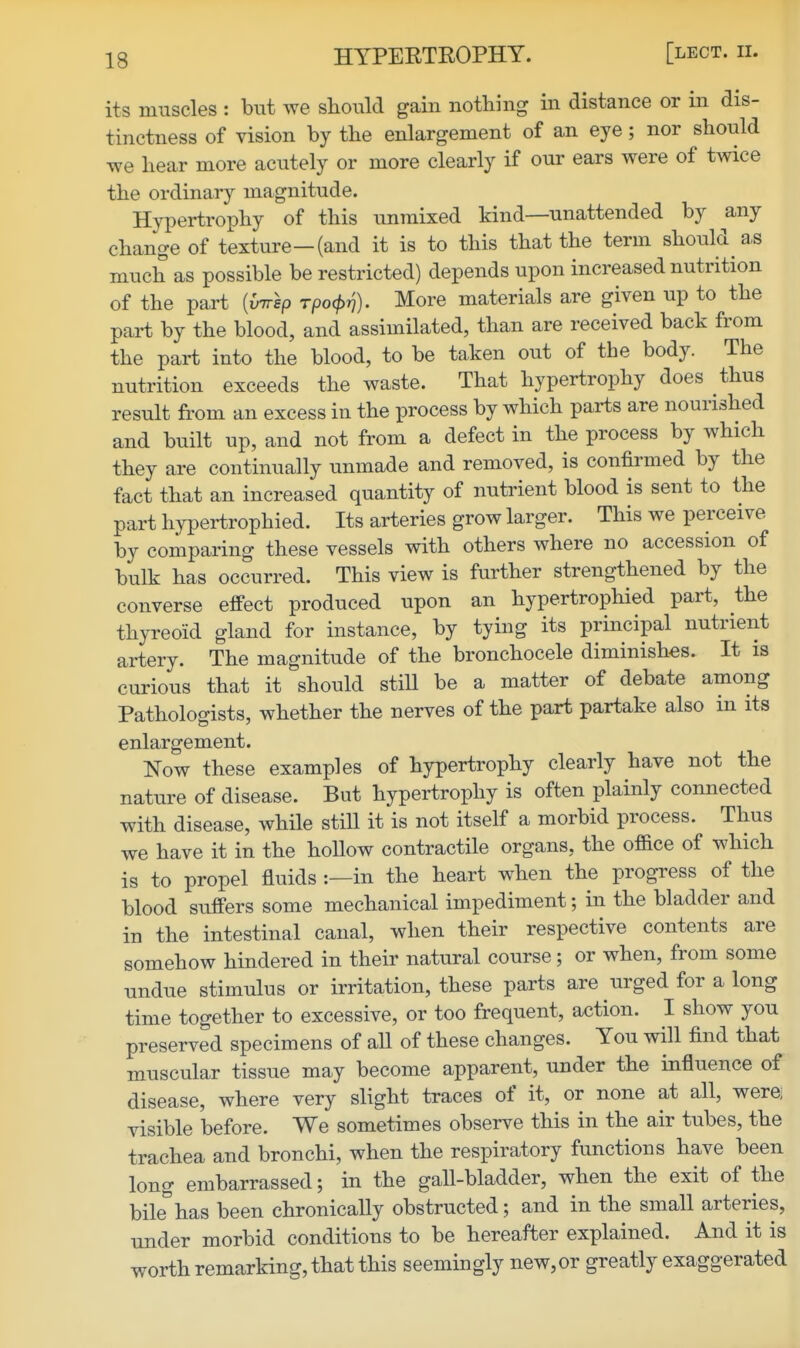 HYPEETROPHY. [lect. ii. its muscles : but we should gain nothing in distance or in dis- tinctness of vision by the enlargement of an eye; nor should we hear more acutely or more clearly if our ears were of twice the ordinary magnitude. Hypertrophy of this unmixed kind—unattended by any change of texture—(and it is to this that the term should as much as possible be restricted) depends upon increased nutrition of the part {imsp Tpo<p^). More materials are given up to the part by the blood, and assimilated, than are received back from the part into the blood, to be taken out of the body. The nutrition exceeds the waste. That hypertrophy does thus result from an excess in the process by which parts are nourished and built up, and not from a defect in the process by which they are continually unmade and removed, is confirmed by the fact that an increased quantity of nuti'ient blood is sent to the part hypertrophied. Its arteries grow larger. This we perceive by comparing these vessels with others where no accession of bulk has occurred. This view is further strengthened by the converse effect produced upon an hypertrophied part, the thyreoid gland for instance, by tying its principal nutrient artery. The magnitude of the bronchocele diminishes. It is curious that it should stiU be a matter of debate among Pathologists, whether the nerves of the part partake also in its enlargement. Now these examples of hypertrophy clearly have not the nature of disease. But hypertrophy is often plainly connected with disease, while still it is not itself a morbid process. Thus we have it in the hollow contractile organs, the office of which is to propel fluids ;—in the heart when the progress of the blood suffers some mechanical impediment; in the bladder and in the intestinal canal, when their respective contents are somehow hindered in their natural course ; or when, from some undue stimulus or irritation, these parts are urged for a long time together to excessive, or too frequent, action. I show you preserved specimens of all of these changes. You will find that muscular tissue may become apparent, under the influence of disease, where very slight traces of it, or none at all, were; visible before. We sometimes observe this in the air tubes, the trachea and bronchi, when the respiratory functions have been long embarrassed; in the gall-bladder, when the exit of the bile has been chronically obstructed; and in the small arteries, under morbid conditions to be hereafter explained. And it is worth remarking, that this seemingly new,or greatly exaggerated