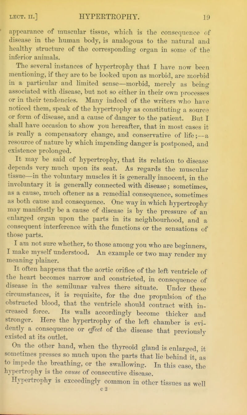 appearance of muscular tissue, which is the consequence of disease in the human body, is analogous to the natural and healthy structure of the corresponding organ in some of the inferior animals. The several instances of hypertrophy that I have now been mentioning, if they are to be looked upon as morbid, are morbid in a particular and limited sense—morbid, merely as being associated with disease, but not so either in their own processes or in their tendencies. Many indeed of the writers who have noticed them, speak of the hypertrophy as constituting a source or form of disease, and a cause of danger to the patient. But I shall have occasion to show you hereafter, that in most cases it is really a compensatory change, and conservative of life;—a resource of nature by which impending danger is postponed, and existence prolonged. It may be said of hypertrophy, that its relation to disease depends very much upon its seat. As regards the muscular tissue—in the voluntary muscles it is generally innocent, in the involuntary it is generally connected with disease; sometimes, as a cause, much oftener as a remedial consequence, sometimes as both cause and consequence. One way in which hypertrophy may manifestly be a cause of disease is by the pressure of an enlarged organ upon the parts in its neighbourhood, and a consequent interference with the functions or the sensations of those parts. I am not sure whether, to those among you who are beginners I make myself understood. An example or two may render my meaning plainer. It often happens that the aortic orifice of the left ventricle of the heart becomes narrow and constricted, in consequence of disease in the semilunar valves there situate. Under these circumstances, it is requisite, for the due propulsion of the obstructed blood, that the ventricle should contract with in- creased force. Its walls accordingly become thicker and stronger. Here the hypertrophy of the left chamber is evi- dently a consequence or effect of the disease that previously existed at its outlet. On the other hand, when the thyreoid gland is enlarged, it sometimes presses so much upon the parts that lie behind it,'as to impede the breathing, or the swallowing. In this case, the hypertrophy is the cause of consecutive disease. Hypertrophy is exceedingly common in other tissues as well c 2
