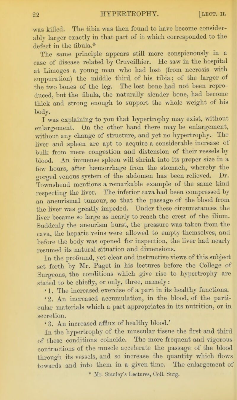 was killed. Tlie tibia was then found to have become consider- ably larger exactly in that part of it which corresponded to the defect in the fibula.^ The same principle appears still more conspicuously in a case of disease related by Cruveilhier. He saw in the hospital at Limoges a young man who had lost (from necrosis with suppuration) the middle third of his tibia; of the larger of the two bones of the leg. The lost bone had not been repro- duced, but the fibula, the naturally slender bone, had become thick and strong enough to support the whole weight of his body. I was explaining to you that hypertrophy may exist, without enlargement. On the other hand there may be enlargement, without any change of structure, and yet no hypertrophy. The liver and spleen are apt to acquire a considerable increase of bulk from mere congestion and distension of their vessels by blood. An immense spleen will shrink into its proper size in a few hours, after haemorrhage from the stomach, whereby the gorged venous system of the abdomen has been relieved. Dr. Townshend mentions a remarkable example of the same kind respecting the liver. The inferior cava had been compressed by an aneurismal tumour, so that the passage of the blood from the liver was greatly impeded. Under these circumstances the liver became so large as nearly to reach the crest of the ilium. Suddenly the anem-ism burst, the pressure was taken from the cava, the hepatic veins were allowed to empty themselves, and before the body was opened for inspection, the liver had nearly resumed its natural situation and dimensions. In the profound, yet clear and instructive views of this subject set forth by Mr. Paget in his lectures before the College of Surgeons, the conditions which give rise to hypertroj)hy are stated to be chiefly, or only, three, namely: ' 1. The increased exercise of a part in its healthy functions. ' 2. An increased accumulation, in the blood, of the parti- cular materials which a part appropriates in its nutrition, or in secretion. ' 3. An increased afflux of healthy blood.' In the hypertrophy of the muscular tissue the first and third of these conditions coincide. The more frequent and vigorous contractions of the muscle accelerate the passage of the blood through its vessels, and so increase the quantity which flows towards and into them in a given time. The enlargement of * Mr. Stanley's Lectures, Coll. Surg.