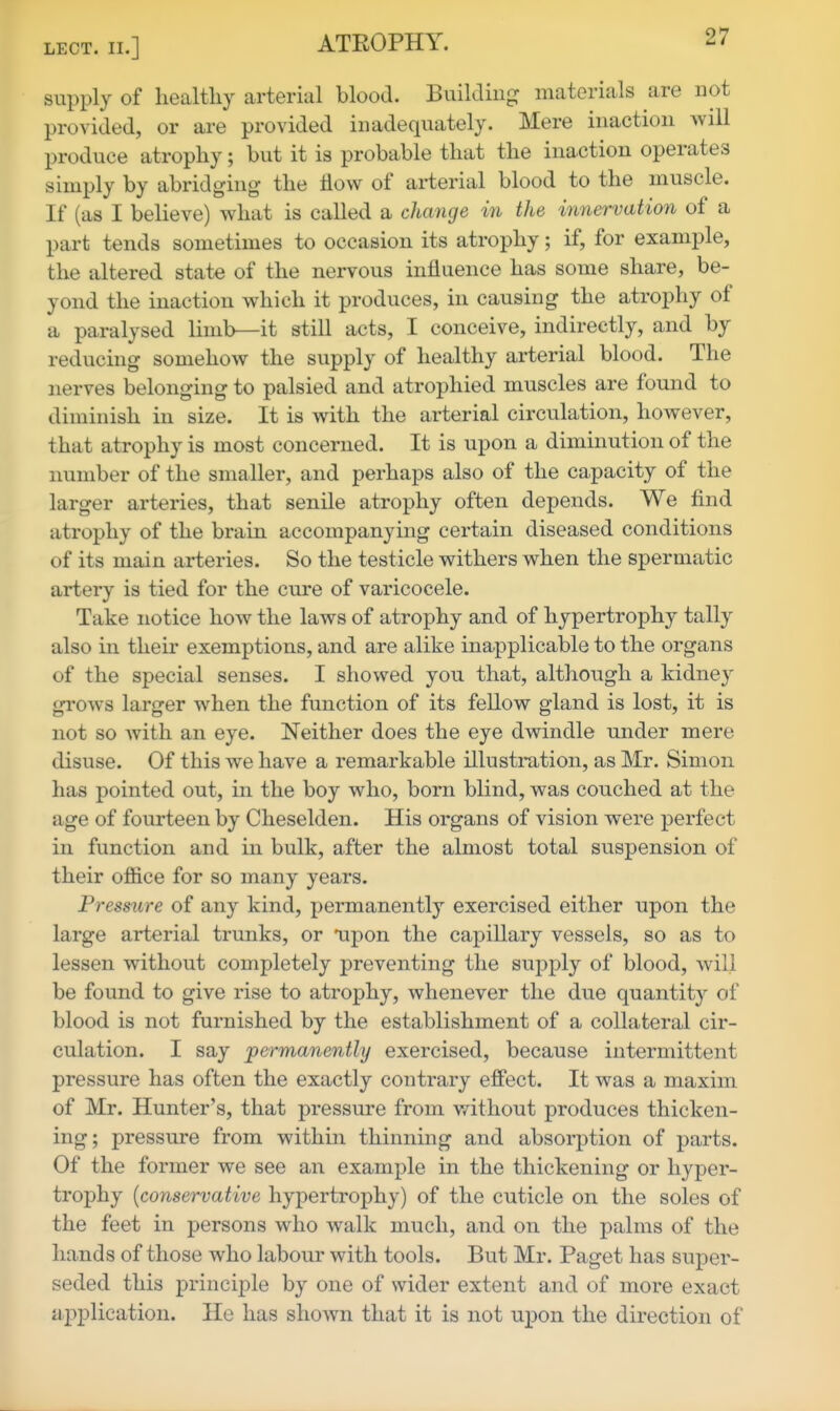 supply of healthy arterial blood. Building: materials are not provided, or are provided inadequately. Mere inaction will produce atrophy; but it is probable that the inaction operates simply by abridging the flow of arterial blood to the muscle. If (as I believe) what is called a change in the innervation of a part tends sometimes to occasion its atrophy; if, for example, the altered state of the nervous influence has some share, be- yond the inaction which it produces, in causing the atrophy of a paralysed limb—it still acts, I conceive, indirectly, and by reducing somehow the supply of healthy arterial blood. The nerves belonging to palsied and atrophied muscles are found to diminish in size. It is with the arterial circulation, however, that atrophy is most concerned. It is upon a diminution of the number of the smaller, and perhaps also of the capacity of the larger arteries, that senile atrophy often depends. We find atrophy of the brain accompanying certain diseased conditions of its main arteries. So the testicle withers when the spermatic artery is tied for the cure of varicocele. Take notice how the laws of atrophy and of hypertrophy tally also in their exemptions, and are alike inapplicable to the organs of the special senses. I showed you that, although a kidney grows larger when the function of its fellow gland is lost, it is not so with an eye. Neither does the eye dwindle under mere disuse. Of this we have a remarkable illustration, as Mr. Simon has pointed out, in the boy who, born blind, was couched at the age of fourteen by Cheselden. His organs of vision were perfect in function and in bulk, after the almost total suspension of their office for so many years. Pressure of any kind, permanently exercised either upon the large arterial trunks, or napon the capillary vessels, so as to lessen without completely preventing the supply of blood, will be found to give rise to atrophy, whenever the due quantity of blood is not furnished by the establishment of a collateral cir- culation. I say ^permanently exercised, because intermittent pressure has often the exactly contrary effect. It was a maxim of Mr. Hunter's, that pressure from v/ithout produces thicken- ing; pressure from within thinning and absorption of parts. Of the former we see an example in the thickening or hyper- trophy [conservative hypertrophy) of the cuticle on the soles of the feet in persons who walk much, and on the palms of the hands of those who labour with tools. But Mr. Paget has super- seded this principle by one of wider extent and of more exact a2:)plication. He has shown that it is not upon the direction of