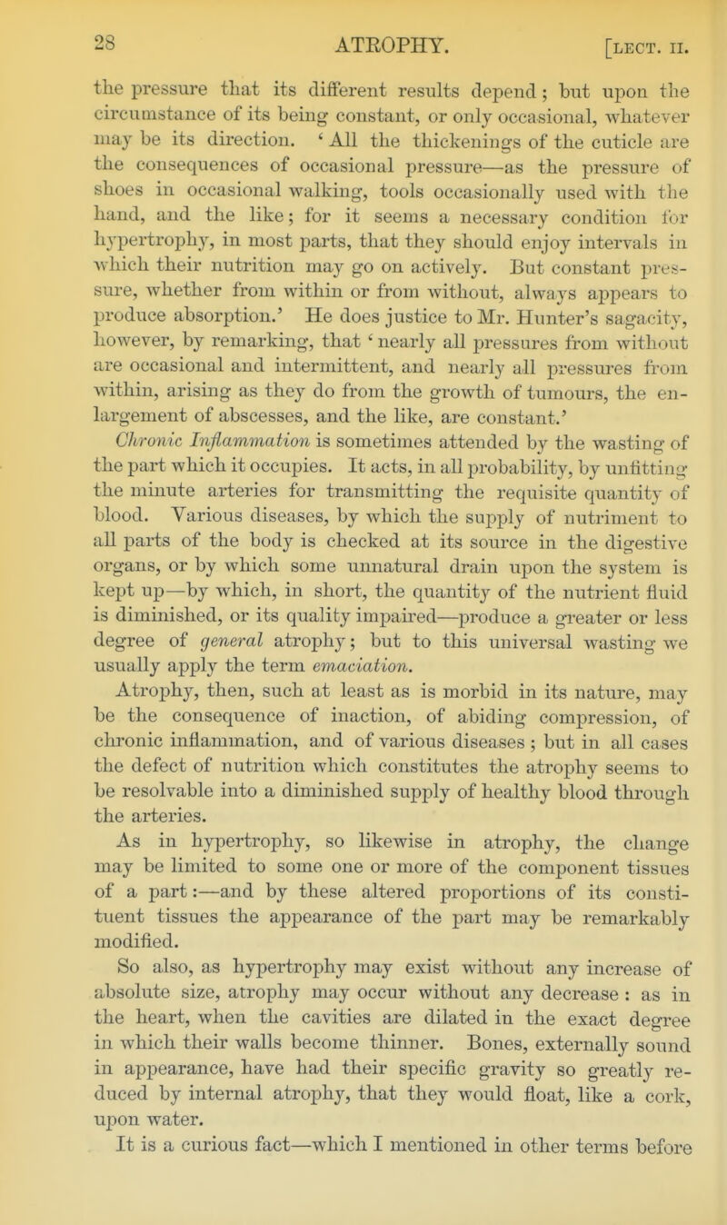 the pressure that its different results depend; but upon the circumstance of its being constant, or only occasional, whatever may be its direction. ' All the thickenings of the cuticle are the consequences of occasional pressure—as the pressure of shoes in occasional walking, tools occasionally used with the hand, and the like; for it seems a necessary condition lor hypertrophy, in most parts, that they should enjoy intervals in which their nutrition may go on actively. But constant pres- sure, whether from within or from without, always appears to produce absorption.' He does justice to Mr. Hunter's sagacity, however, by remarking, that ' nearly all pressures from without are occasional and intermittent, and nearly all pressures from within, arising as they do from the growth of tumours, the en- largement of abscesses, and the like, are constant.' Chronic Inflammation is sometimes attended by the wasting of the part which it occupies. It acts, in all probability, by unfitting the minute arteries for transmitting the requisite quantity of blood. Various diseases, by which the supply of nutriment to all parts of the body is checked at its source in the digestive organs, or by which some unnatural drain upon the system is kept uj)—by which, in short, the quantity of the nutrient fluid is diminished, or its quality impau^ed—produce a greater or less degree of general atrophy; but to this universal wasting we usually apply the term emaciation. Atrophy, then, such at least as is morbid in its nature, may be the consequence of inaction, of abiding compression, of chronic inflammation, and of various diseases ; but in all cases the defect of nutrition which constitutes the atrophy seems to be resolvable into a diminished supply of healthy blood through the arteries. As in hypertrophy, so likewise in atrophy, the change may be limited to some one or more of the component tissues of a part:—and by these altered proportions of its consti- tuent tissues the appearance of the part may be remarkably modified. So also, as hypertrophy may exist without any increase of absolute size, atrophy may occur without any decrease : as in the heart, when the cavities are dilated in the exact degree in which their walls become thinner. Bones, externally sound in appearance, have had their specific gravity so greatly re- duced by internal atrophy, that they would float, like a cork, upon water. It is a curious fact—which I mentioned in other terms before