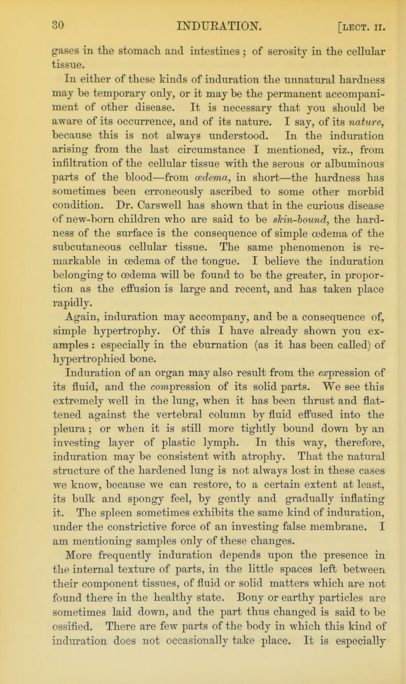 gases in tlie stomacli and intestines ; of serosity in the cellular tissue. In either of these kinds of induration the unnatural hardness may be temporary only, or it may be the permanent accompani- ment of other disease. It is necessary that you should be aware of its occurrence, and of its nature. I say, of its nature, because this is not always understood. In the induration arising from the last circumstance I mentioned, viz., from infiltration of the cellular tissue with the serous or albuminous parts of the blood—from oedema, in short—the hardness has sometimes been erroneously ascribed to some other morbid condition. Dr. Car swell has shown that in the curious disease of new-born children who are said to be sMn-hound, the hard- ness of the surface is the consequence of simple oedema of the subcutaneous cellular tissue. The same phenomenon is re- markable in oedema of the tongue. I believe the induration belonging to oedema will be found to be the greater, in propor- tion as the effusion is large and recent, and has taken place rapidly. Again, induration may accompany, and be a consequence of, simple hypertrophy. Of this I have already shown you ex- amples : especially in the ebumation (as it has been called) of h}^ertrophied bone. Induration of an organ may also result from the expression of its fluid, and the compression of its solid parts. We see this extremely well in the lung, when it has been thrust and flat- tened against the vertebral column by fluid effused into the pleura; or when it is still more tightly bound down by an investing layer of plastic lymph. In this way, therefore, induration may be consistent with atrophy. That the natural structure of the hardened lung is not always lost in these cases we know, because we can restore, to a certain extent at least, its bulk and spongy feel, by gently and gradually inflating it. The spleen sometimes exhibits the same kind of induration, under the constrictive force of an investing false membrane. I am mentioning samples only of these changes. More frequently induration depends upon the presence in the internal texture of parts, in the little spaces left between their component tissues, of fluid or solid matters which are not found there in the healthy state. Bony or earthy particles are sometimes laid down, and the part thus changed is said to be ossified. There are few parts of the body in which this kind of induration does not occasionally take place. It is especially