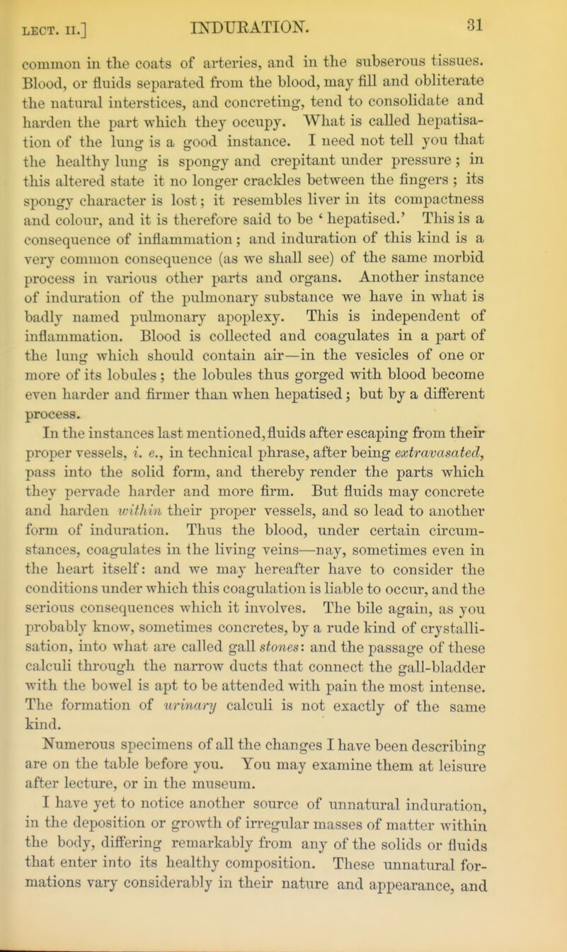 common in the coats of arteries, and in the subserous tissues. Blood, or fluids separated from the blood, may fill and obliterate the natural interstices, and concreting, tend to consolidate and harden the part which they occupy. What is called hepatisa- tion of the lung is a good instance. I need not tell you that the healthy lung is spongy and crepitant under pressure; in this altered state it no longer crackles between the fingers ; its spongy character is lost; it resembles liver in its compactness and colour, and it is therefore said to be ' hepatised.' This is a consequence of inflammation; and induration of this kind is a very common consequence (as we shall see) of the same morbid process in various other parts and organs. Another instance of induration of the pulmonary substance we have in what is badly named pulmonary apoplexy. This is independent of inflammation. Blood is collected and coagulates in a part of the lune: which should contain air—in the vesicles of one or more of its lobules ; the lobules thus gorged with blood become even harder and firmer than when hepatised; but by a different process. In the instances last mentioned, fluids after escaping from their proper vessels, i. e., in technical phrase, after being eccfra-yasafed!, pass into the solid form, and thereby render the parts which they pervade harder and more firm. But fluids may concrete and harden within their proper vessels, and so lead to another form of induration. Thus the blood, under certain circum- stances, coagulates in ihe living veins—nay, sometimes even in the heart itself: and we may hereafter have to consider the conditions under which this coagulation is liable to occur, and the serious consequences which it involves. The bile again, as you probably know, sometimes concretes, by a rude kind of crystalli- sation, into what are called gall stones', and the passage of these calculi through the narrow ducts that connect the gall-bladder with the bowel is apt to be attended with pain the most intense. The formation of urinary calculi is not exactly of the same kind. Numerous specimens of all the changes I have been describing are on the table before you. You may examine them at leisure after lecture, or in the museum. I have yet to notice another source of unnatural induration, in the deposition or growth of in-egular masses of matter within the body, differing remarkably from any of the solids or fluids that enter into its healthy composition. These unnatural for- mations vary considerably in their nature and appearance, and