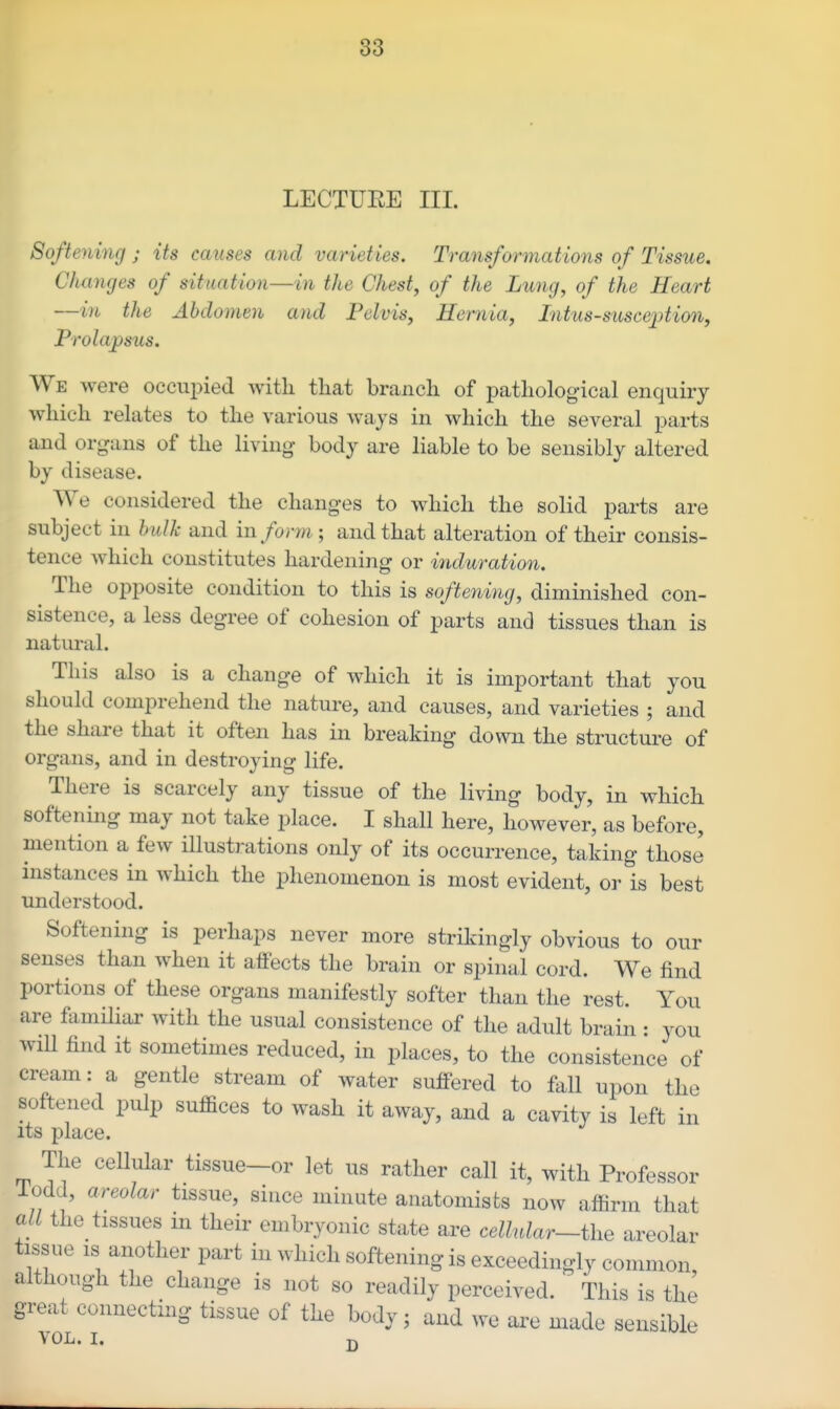 LECTUEE III. Softening ; its causes and varieties. Trayisformations of Tissue. Cha7icjes of situation—in the Chest, of the Lung, of the Heart —in the Abdomen and Pelvis, Hernia, Intus-susceiMon, Prolajpsus, We were occupied witli that branch of pathological enquiry which relates to the various ways in which the several parts and organs of the living- body are liable to be sensibly altered by disease. We considered the changes to which the solid parts are subject in hulk and inform; and that alteration of their consis- tence which constitutes hardening or induration. The opposite condition to this is softening, diminished con- sistence, a less degree of cohesion of parts and tissues than is natural. This also is a change of which it is important that you should comprehend the nature, and causes, and varieties ; and the share that it often has in breaking down the structure of organs, and in destroying life. There is scarcely any tissue of the living body, in which softening may not take place. I shall here, however, as before, mention a few illustrations only of its occurrence, taking those instances in which the phenomenon is most evident, or is best understood. Softening is perhaps never more strikingly obvious to our senses than when it atfects the brain or spinal cord. We find portions of these organs manifestly softer than the rest. You are flimiliar with the usual consistence of the adult brain : you will find it sometimes reduced, in places, to the consistence of cream: a gentle stream of water suffered to fall upon the softened pulp suffices to wash it away, and a cavity is left in its place. The cellular tissue-or let us rather call it, with Professor iodd, areolar tissue, since minute anatomists now affirm that all the tissues m their embryonic state are celhdar~ihe areolar tissue IS another part in which softening is exceedingly common although the change is not so readily perceived. This is the great connecting tissue of the body; and we are made sensible VOL. I. D