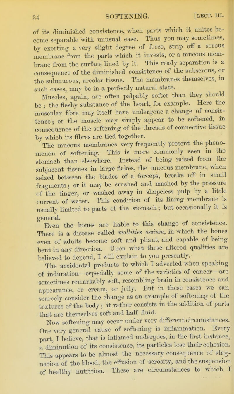 of its diminished consistence, when parts which it unites be- come separable with miusual ease. Thus you may sometimes, by exerting a very slight degree of force, strip off a serous membrane from the parts which it invests, or a mucous mem- brane from the surface lined by it. This ready separation is a consequence of the diminished consistence of the subserous, or the submucous, areolar tissue. The membranes themselves, in such cases, may be in a perfectly natural state. Muscles, again, are often palpably softer than they should be ; the fleshy substance of the heart, for example. Here the muscular fibre may itself have undergone a change of consis- tence; or the muscle may simply appear to be softened, in consequence of the softening of the threads of connective tissue by which its fibres are tied together. The mucous membranes very frequently present the pheno- menon of softening. This is more commonly seen in the stomach than elsewhere. Instead of being raised from the subjacent tissues in large flakes, the mucous membrane, when seized between the blades of a forceps, breaks off in small fragments ; or it may be crushed and mashed by the pressure of the finger, or washed away in shapeless pulp by a little current of water. This condition of its lining membrane is usually limited to parts of the stomach; but occasionally it is general. Even the bones are liable to this change of consistence. There is a disease called mollities ossium, in which the bones even of adults become soft and pliant, and capable of being bent in any direction. Upon what these altered qualities are believed to depend, I will explain to you presently. The accidental products to which I adverted when speaking of induration—especially some of the varieties of cancer—are sometimes remarkably soft, resembling brain in consistence and appearance, or cream, or jelly. But in these cases we can scarcely consider the change as an example of softening of the textures of the body ; it rather consists in the addition of parts that are themselves soft and half fluid. Now softening may occur under very different circumstances. One very general cause of softening is inflammation. Every part, I believe, that is inflamed undergoes, in the first instance, n, diminution of its consistence, its particles lose their cohesion. This appears to be almost the necessary consequence of stag- nation of the blood, the effusion of serosity, and the suspension of healthy nutrition. These are circumstances to which I