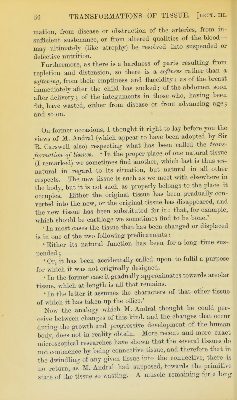 matioii, from disease or obstruction of the arteries, from in- sufficient sustenance, or from altered qualities of the blood- may ultimately (like atrophy) be resolved into suspended or defective nutrition. Furthermore, as there is a hardness of parts resulting from repletion and distension, so there is a softness rather than a softening, from their emptiness and flaccidity : as of the breast immediately after the child has sucked; of the abdomen soon after delivery; of the integuments in those who, having been fat, have wasted, either from disease or from advancing age; and so on. On former occasions, I thought it right to lay before you the views of M. Andral (which appear to have been adopted by Sir E. Carswell also) respecting what has been called the trans- formation of tissues. ' In the proper place of one natural tissue (I remarked) we sometimes find another, which last is thus un- natural in regard to its situation, but natural in all other respects. The new tissue is such as we meet with elsewhere in the body, but it is not such as properly belongs to the place it occupies. Either the original tissue has been gradually con- vei-ted into the new, or the original tissue has disappeared, and the new tissue has been substituted for it: that, for exami^le, which should be cartilage we sometimes find to be bone.' ' In most cases the tissue that has been changed or displaced is in one of the two following predicaments : ' Either its natural function has been for a long time sus- pended ; ' Or, it has been accidentally called upon to fulfil a purpose for which it was not originally designed. ' In the former case it gradually approximates towards areolar tissue, which at length is all that remains. ' In the latter it assumes the characters of that other tissue of which it has taken up the office.' Now the analogy which M. Andral thought he could per- ceive between changes of this kind, and the changes that occur during the growth and iDrogressive development of the human bodyj'does not in reality obtain. More recent and more exact microscopical researches have shown that the several tissues do not commence by being comiective tissue, and therefore that in the dwindling of any given tissue into the connective, there is no return, as M. Andral had supposed, towards the primitive state of the tissue so wasting. A muscle remaining for a long