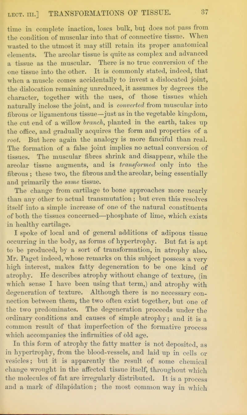 time in complete inaction, loses bulk, but does not pass from the condition of muscular into that of connective tissue. When wasted to the utmost it may still retain its proper anatomical elements. The areolar tissue is quite as complex and advanced a tissue as the muscular. There is no true conversion of the one tissue into the other. It is commonly stated, indeed, that when a muscle comes accidentally to invest a dislocated joint, the dislocation remaining unreduced, it assumes by degrees the character, together with the uses, of those tissues which naturally inclose the joint, and is converted from muscular into fibrous or ligamentous tissue—just as in the vegetable kingdom, the cut end of a willow branch, planted in the earth, takes up the office, and gradually acquires the form and properties of a root. But here again the analogy is more fanciful than real. The formation of a false joint implies no actual conversion of tissues. The muscular fibres shrink and disappear, while the areolar tissue augments, and is transformed only into the fibrous ; these two, the fibrous and the areolar, being essentially and primarily the same tissue. The change from cartilage to bone approaches more nearly than any other to actual transmutation; but even this resolves itself into a simple increase of one of the natural constituents of both the tissues concerned—phosphate of lime, which exists in healthy cartilage. I spoke of local and of general additions of adipous tissue occurring in the body, as forms of hypertrophy. But fat is apt to be produced, by a sort of transformation, in atrophy also. Mr. Paget indeed, whose remarks on this subject possess a very high interest, makes fatty degeneration to be one kind of atrophy. He describes atrophy without change of texture, (in which sense I have been using that term,) and atrojDhy with degeneration of texture. Although there is no necessa.ry con- nection between them, the two often exist together, but one of the two predominates. The degeneration proceeds under the ordinary conditions and causes of simple atrophy; and it is a common result of that imperfection of the formative process which accompanies the infirmities of old age. In this form of atrophy the fatty matter is not deposited, as in hypertrophy, from the blood-vessels, and laid up in cells or vesicles; but it is apparently the result of some chemical change wrought in the affected tissue itself, throughout which the molecules of fat are irregularly distributed. It is a process and a mark of dilapidation; the most common way in which