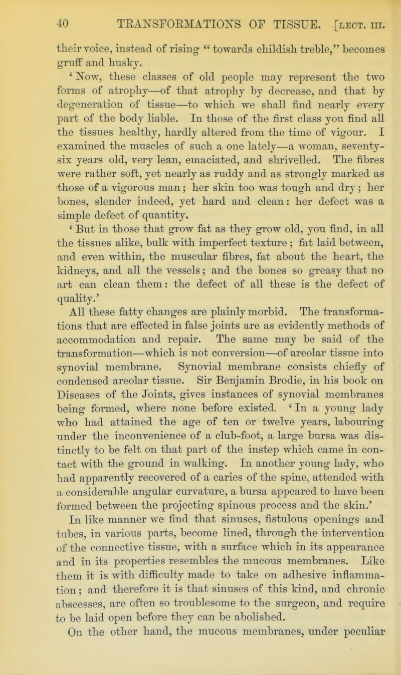 their voice, instead of rising towards cliildish treble, becomes grnfF and husky. ' Now, these classes of old people may represent the two forms of atrophy—of that atrophy by decrease, and that by degeneration of tissue—to which we shall find nearly every part of the body liable. In those of the first class you find all the tissues healthy, hardly altered from the time of vigour. I examined the muscles of such a one lately—a woman, seventy- six years old, very lean, emaciated, and shrivelled. The fibres were rather soft, yet nearly as ruddy and as strongly marked as those of a vigorous man; her skin too was tough and dry; her bones, slender indeed, yet hard and clean: her defect was a simple defect of quantity. * But in those that grow fat as they grow old, you find, in all the tissues alike, bulk with imperfect texture ; fat laid between, and even within, the muscular fibres, fat about the heart, the kidneys, and all the vessels; and the bones so greasy that no art can clean them: the defect of all these is the defect of quality.' All these fatty changes are plainly morbid. The transforma- tions that are effected in false joints are as evidently methods of accommodation and repair. The same may be said of the transformation—which is not conversion—of areolar tissue into synovial membrane. Synovial membrane consists chiefly of condensed areolar tissue. Sir Benjamin Brodie, in his book on Diseases of the Joints, gives instances of synovial membranes being formed, where none before existed. * In a young lady who had attained the age of ten or twelve years, labouring under the inconvenience of a club-foot, a large bursa was dis- tinctly to be felt on that part of the instep which came in con- tact with the ground in walking. In another young lady, who had apparently recovered of a caries of the spine, attended with a considerable angular curvature, a bursa appeared to have been formed between the projecting spinous process and the skin.' In like manner we find that sinuses, fistulous openings and tubes, in various parts, become lined, through the intervention of the connective tissue, with a surface which in its appearance and in its properties resembles the mucous membranes. Like them it is with difficulty made to take on adhesive inflamma- tion ; and therefore it is that sinuses of this kind, and chronic abscesses, are often so troublesome to the surgeon, and require to be laid open before they can be abolished. On the other hand, the mucous membranes, under peculiar