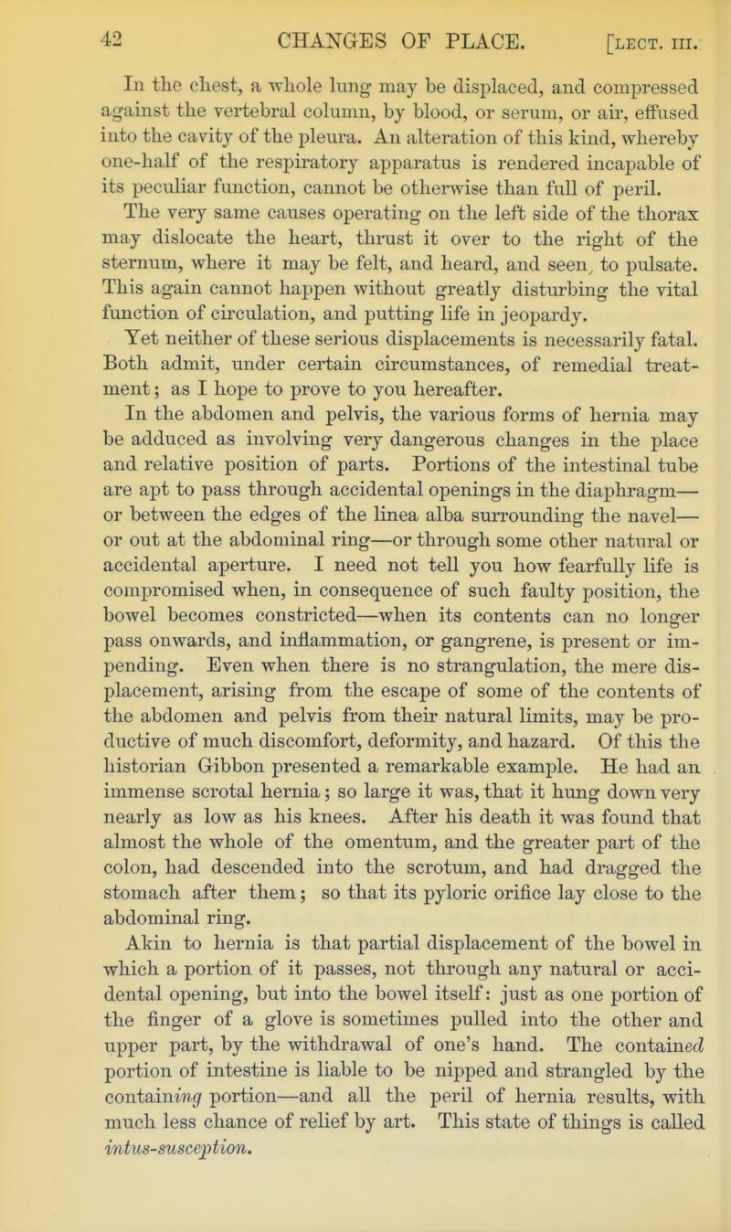 CHANGES OF PLACE. [lect. iii. In the cliest, a whole lung may be displaced, and compressed against the vertebral column, by blood, or serum, or air, effused into the cavity of the pleura. An alteration of this kind, whereby one-half of the respiratory apparatus is rendered incapable of its peculiar function, cannot be otherwise than full of peril. The very same causes operating on the left side of the thorax may dislocate the heart, thrust it over to the right of the sternum, where it may be felt, and heard, and seen^ to pulsate. This again cannot happen without greatly disturbing the vital function of circulation, and putting life in jeopardy. Yet neither of these serious displacements is necessarily fatal. Both admit, under certain circumstances, of remedial treat- ment ; as I hope to prove to you hereafter. In the abdomen and pelvis, the various forms of hernia may be adduced as involving very dangerous changes in the place and relative position of parts. Portions of the intestinal tube are apt to pass through accidental openings in the diaphragm— or between the edges of the linea alba surrounding the navel— or out at the abdominal ring—or through some other natural or accidental aperture. I need not tell you how fearfully life is compromised when, in consequence of such faulty position, the bowel becomes constricted—when its contents can no longer pass onwards, and inflammation, or gangrene, is present or im- pending. Even when there is no strangulation, the mere dis- placement, arising from the escape of some of the contents of the abdomen and pelvis from their natural limits, may be pro- ductive of much discomfort, deformity, and hazard. Of this the historian Gibbon presented a remarkable example. He had an immense scrotal hernia; so large it was, that it hung down very nearly as low as his knees. After his death it was found that almost the whole of the omentum, and the greater part of the colon, had descended into the scrotum, and had dragged the stomach after them; so that its pyloric orifice lay close to the abdominal ring. Akin to hernia is that partial displacement of the bowel in which a portion of it passes, not through any natural or acci- dental opening, but into the bowel itself: just as one portion of the finger of a glove is sometimes pulled into the other and upper part, by the withdrawal of one's hand. The containecZ portion of intestine is liable to be nipped and strangled by the containw^ portion—and all the peril of hernia results, with much less chance of relief by art. This state of things is called intussusception.