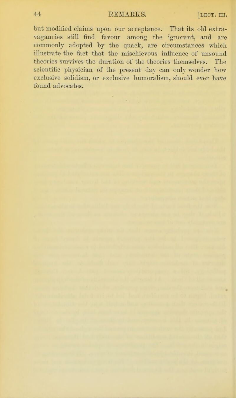 but modified claims upon our acceptance. Tliat its old extra- vagancies still find favour among the ignorant, and are commonly adopted by tlie quack, are circumstances which illustrate the fact that the mischievous influence of unsound theories survives the duration of the theories themselves. The scientific j)hysician of the present day can only wonder how exclusive solidism, or exclusive humoralism, should ever have found advocates.