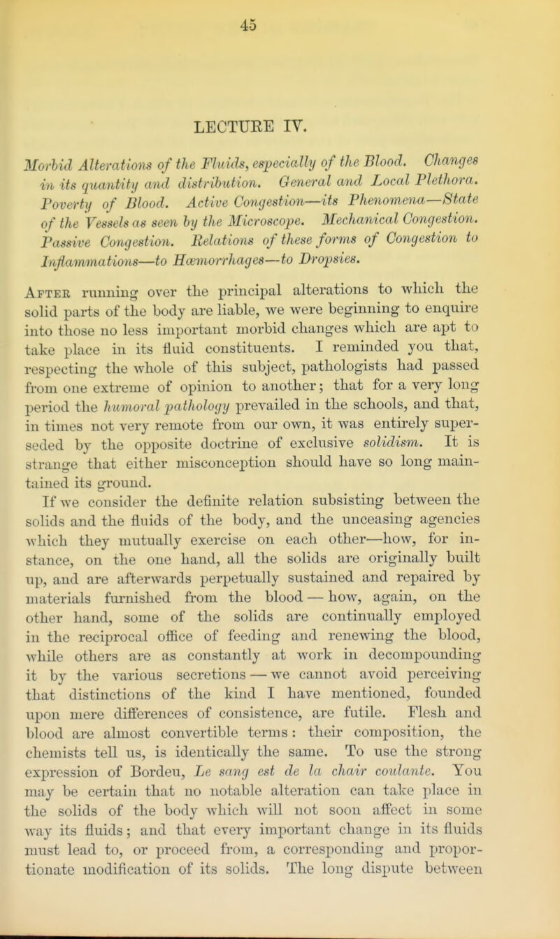 LECTUEE IV. Morbid Alterations of the Fluids, especially of the Blood. Changes in its quantity and distribution. General and Local Plethora. Poverty of Blood. Active Congestion—its Phenomena—State of the Vessels as seen by the Microscope. Mechanical Congestion. Passive Congestion. Eelations of these forms of Congestion to Inflammations—to Haemorrhages—to Dropsies. After running over the principal alterations to wliich the solid parts of the body are liable, we were beginning to enquire into those no less important morbid changes which are apt to take place in its fluid constituents. I reminded you that, respecting the whole of this subject, pathologists had passed from one extreme of opinion to another; that for a very long period the huynoral pathology prevailed in the schools, and that, in times not very remote from our own, it was entirely super- seded by the opposite doctrine of exclusive solidism. It is strange that either misconception should have so long main- tained its ground. If we consider the definite relation subsisting between the solids and the fluids of the body, and the unceasing agencies which they mutually exercise on each other—how, for in- stance, on the one hand, all the solids are originally built up, and are afterwards perpetually sustained and repaired by materials furnished from the blood — how, again, on the other hand, some of the solids are continually employed in the reciprocal office of feeding and renewing the blood, while others are as constantly at work in decompounding it by the various secretions — we cannot avoid perceiving that distinctions of the kind I have mentioned, founded upon mere difi'erences of consistence, are futile. Flesh and blood are almost convertible terms: their composition, the chemists tell us, is identically the same. To use the strong expression of Bordeu, Le sang est de la chair coulante. You may be certain that no notable alteration can take place in the solids of the body which will not soon affect in some way its fluids; and that every important change in its fluids must lead to, or proceed from, a corresponding and propor- tionate modification of its solids. The long dispute between