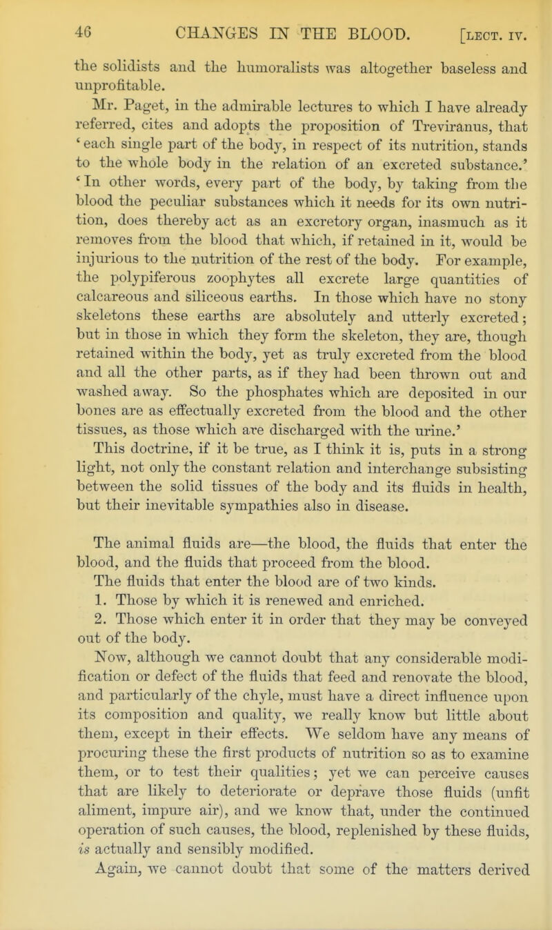 tlie solidists and the liumoralists was altogether baseless and unprofitable. Mr. Paget, in the admirable lectures to which I have already- referred, cites and adopts the proposition of Treviranus, that ' each single part of the body, in respect of its nutrition, stands to the whole body in the relation of an excreted substance.' * In other words, every part of the body, by taking from the blood the peculiar substances which it needs for its own nutri- tion, does thereby act as an excretory organ, inasmuch as it removes fi'om the blood that which, if retained in it, would be injurious to the nutrition of the rest of the body. For example, the polypiferous zoophytes all excrete large quantities of calcareous and siliceous earths. In those which have no stony- skeletons these earths are absolutely and utterly excreted; but in those in which they form the skeleton, they are, though retained within the body, yet as truly excreted from the blood and all the other parts, as if they had been thrown out and washed away. So the phosphates which are deposited in our bones are as effectually excreted from the blood and the other tissues, as those which are discharged with the urine.' This doctrine, if it be true, as I think it is, puts in a strong light, not only the constant relation and interchange subsisting between the solid tissues of the body and its fluids in health, but their inevitable sympathies also in disease. The animal fluids are—the blood, the fluids that enter the blood, and the fluids that proceed from the blood. The fluids that enter the blood are of two kinds. 1. Those by which it is renewed and enriched. 2. Those which enter it in order that they may be conveyed out of the body. Now, although we cannot doubt that any considerable modi- fication or defect of the fluids that feed and renovate the blood, and particularly of the chyle, must have a direct influence upon its composition and quality, we really know but little about them, except in their effects. We seldom have any means of procuring these the first products of nutrition so as to examine them, or to test their qualities; yet we can perceive causes that are likely to deteriorate or deprave those fluids (unfit aliment, impure air), and we know that, under the continued operation of such causes, the blood, replenished by these fluids, is actually and sensibly modified. Again, we cannot doubt that some of the matters derived