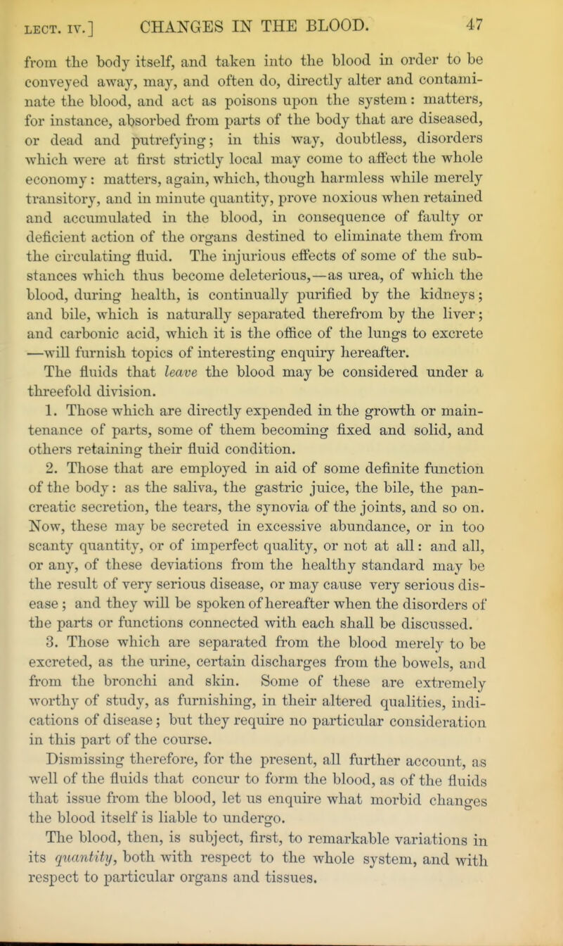 LECT. IV.] CHANGES IN THE BLOOD. from the body itself, and taken into the blood in order to be conveyed away, may, and often do, directly alter and contami- nate the blood, and act as poisons upon the system: matters, for instance, absorbed from parts of the body that are diseased, or dead and putrefying; in this way, doubtless, disorders which were at first strictly local may come to affect the whole economy : matters, again, which, though harmless while merely transitory, and in minute quantity, prove noxious when retained and accumulated in the blood, in consequence of faulty or deficient action of the organs destined to eliminate them from the circulating fluid. The injurious effects of some of the sub- stances which thus become deleterious,—as urea, of which the blood, during health, is continually purified by the kidneys; and bile, which is naturally separated therefrom by the liver; and carbonic acid, which it is the office of the lungs to excrete —will furnish topics of interesting enquiry hereafter. The fluids that leave the blood may be considered under a threefold division. 1. Those which are directly expended in the growth or main- tenance of parts, some of them becoming fixed and solid, and others retaining their fluid condition. 2. Those that are employed in aid of some definite function of the body: as the saliva, the gastric juice, the bile, the pan- creatic secretion, the tears, the synovia of the joints, and so on. Now, these may be secreted in excessive abundance, or in too scanty quantity, or of imperfect quality, or not at all: and all, or any, of these deviations from the healthy standard may be the result of very serious disease, or may cause very serious dis- ease ; and they will be spoken of hereafter when the disorders of the parts or functions connected with each shall be discussed. 3. Those which are separated from the blood merely to be excreted, as the urine, certain discharges from the bowels, and from the bronchi and skin. Some of these are extremely worthy of study, as furnishing, in their altered qualities, indi- cations of disease; but they require no particular consideration in this part of the course. Dismissing therefore, for the present, all further account, as well of the fluids that concur to form the blood, as of the fluids that issue from the blood, let us enquire what morbid changes the blood itself is liable to underjjo. The blood, then, is subject, first, to remarkable variations in its quantity, both with respect to the whole system, and with respect to particular organs and tissues.