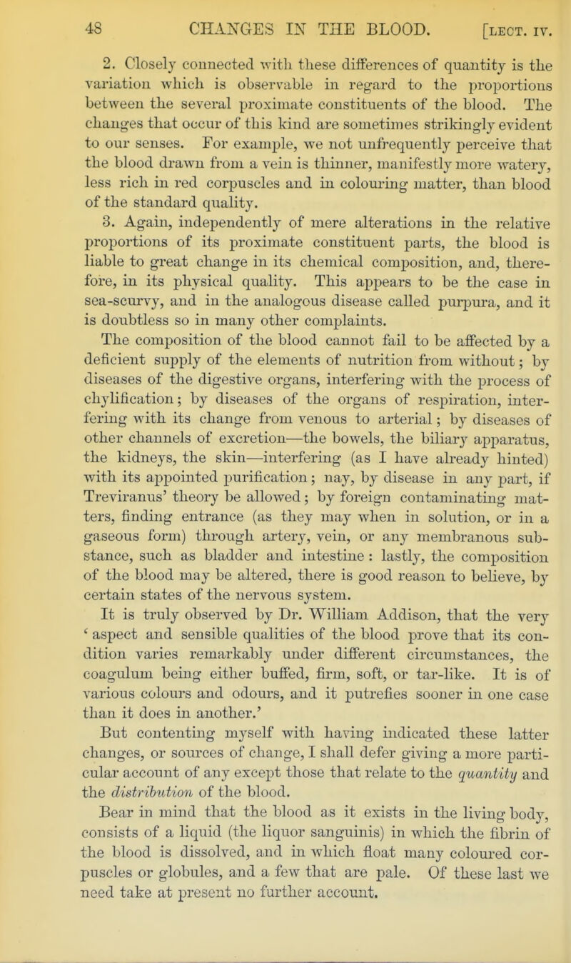 2. Closely connected with these differences of quantity is the variation which is observable in regard to the j^roportions between the several proximate constituents of the blood. The changes that occur of this kind are sometimes strikingly evident to our senses. For example, we not unfrequently j)erceive that the blood drawn from a vein is thinner, manifestly more watery, less rich in red corpuscles and in colouring matter, than blood of the standard quality. 3. Again, independently of mere alterations in the relative proportions of its proximate constituent parts, the blood is liable to great change in its chemical composition, and, there- fore, in its physical quality. This appears to be the case in sea-scurvy, and in the analogous disease called purpura, and it is doubtless so in many other complaints. The composition of the blood cannot fail to be affected by a deficient supply of the elements of nutrition from without; by diseases of the digestive organs, interfering with the process of ch3lification; by diseases of the organs of respiration, inter- fering with its change from venous to arterial; by diseases of other channels of excretion—the bowels, the biliarj^ apparatus, the kidneys, the skin—interfering (as I have already hinted) with its appointed ^purification; nay, by disease in any part, if Treviranus' theory be allowed; by foreign contaminating mat- ters, finding entrance (as they may when in solution, or in a gaseous form) through artery, vein, or any membranous sub- stance, such as bladder and intestine : lastly, the composition of the blood may be altered, there is good reason to believe, by certain states of the nervous system. It is truly observed by Dr. William Addison, that the very ' aspect and sensible qualities of the blood prove that its con- dition varies remarkably under different circumstances, the coagulum being either buffed, firm, soft, or tar-like. It is of various colours and odours, and it putrefies sooner in one case than it does in another.' But contenting myself with having indicated these latter changes, or sources of change, I shall defer giving a more parti- cular account of any except those that relate to the quantity and the distribution of the blood. Bear in mind that the blood as it exists in the living body, consists of a liquid (the liquor sanguinis) in which the fibrin of the blood is dissolved, and in which float many coloured cor- puscles or globules, and a few that are pale. Of these last we need take at present no further account.