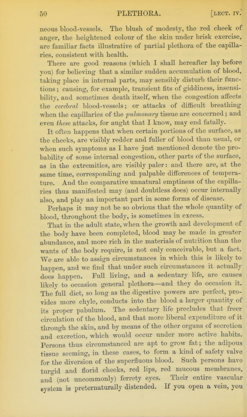 neous blood-vessels. The blush of modesty, the red cheek of anfjer, the heightened colour of the skin under brisk exercise, are familiar facts illustrative of partial plethora of the capilla- ries, consistent with health. There are good reasons (which I shall hereafter lay before you) for believing that a similar sudden accumulation of blood, taking place in internal parts, may sensibly disturb their func- tions ; causing, for example, transient fits of giddiness, insensi- bility, and sometimes death itself, when the congestion affects the cerebral blood-vessels; or attacks of difficult breathing when the capillaries of the fulmonary tissue are concerned; and even these attacks, for aught that I know, may end fatally. It often happens that when certain portions of the surface, as the cheeks, are visibly redder and fuller of blood than usual, or when such symptoms as I have just mentioned denote the pro- bability of some internal congestion, other parts of the surface, as in the extremities, are visibly paler: and there are, at the same time, corresponding and palpable difl'erences of tempera- ture. And the comparative unnatural emptiness of the capilla- ries thus manifested may (and doubtless does) occur internally also, and play an important part in some forms of disease. Perhaps it may not be so obvious that the whole quantity of blood, throughout the body, is sometimes in excess. That in the adult state, when the growth and development of the body have been completed, blood may be made in greater abundance, and more rich in the materials of nutrition than the wants of the body require, is not only conceivable, but a fact. We are able to assign circumstances in which this is likely to happen, and we find that under such circumstances it actually does happen. Full living, and a sedentary life, are causes likely to occasion general plethora—and they do occasion it. The full diet, so long as the digestive powers are perfect, pro- vides more chyle, conducts into the blood a larger quantity of its proper pabulum. The sedentary life precludes that freer circulation of the blood, and that more liberal expenditure of it through the skin, and by means of the other organs of secretion and excretion, which would occur under more active habits. Persons thus circumstanced are apt to grow fat; the adipous tissue seeming, in these cases, to form a kind of safety valve for the diversion of the superfluous blood. Such persons have turo-id and florid cheeks, red lips, red mucous membranes, and^ (not uncommonly) ferrety eyes. Their entire vascular system is preternaturally distended. If you open a vein, you