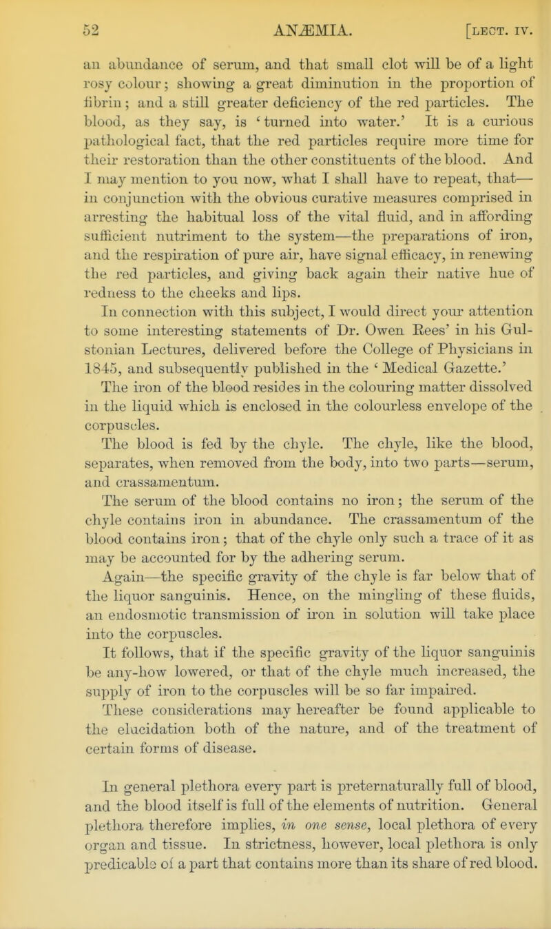 an abundance of serum, and that small clot will be of a light rosy colour; showing a great diminution in the proportion of tibrin ; and a still greater deficiency of the red j)articles. The blood, as they say, is ' turned into water.' It is a curious l)athological fact, that the red particles require more time for their restoration than the other constituents of the blood. And I may mention to you now, what I shall have to repeat, that— in conjunction with the obvious curative measures comprised in arresting the habitual loss of the vital fluid, and in affording sufficient nutriment to the system—the preparations of iron, and the respiration of pure air, have signal efficacy, in renewing the red particles, and giving back again their native hue of redness to the cheeks and lips. In connection with this subject, I would direct your attention to some interesting statements of Dr. Owen Rees' in his Gul- stonian Lectures, delivered before the College of Physicians in 1845, and subsequently published in the ' Medical Gazette.' The iron of the blood resides in the colouring matter dissolved in the liquid which is enclosed in the colourless envelope of the corpuscles. The blood is fed by the chyle. The chyle, like the blood, separates, when removed from the body, into two parts—serum, and crassamentum. The serum of the blood contains no iron; the serum of the chyle contains iron in abundance. The crassamentum of the blood contains iron; that of the chyle only such a trace of it as may be accounted for by the adhering serum. Again—the specific gravity of the chyle is far below that of the liquor sanguinis. Hence, on the mingling of these fluids, an endosmotic transmission of iron in solution will take place into the corpuscles. It follows, that if the specific gravity of the liquor sanguinis be any-how lowered, or that of the chyle much increased, the supply of iron to the corpuscles will be so far impaired. These considerations may hereafter be found applicable to the elucidation both of the nature, and of the treatment of certain forms of disease. In general plethora every part is preternaturally full of blood, and the blood itself is fall of the elements of nutrition. General plethora therefore implies, in one sense, local plethora of every organ and tissue. In strictness, however, local plethora is only p>redicablo oi a part that contains more than its share of red blood.