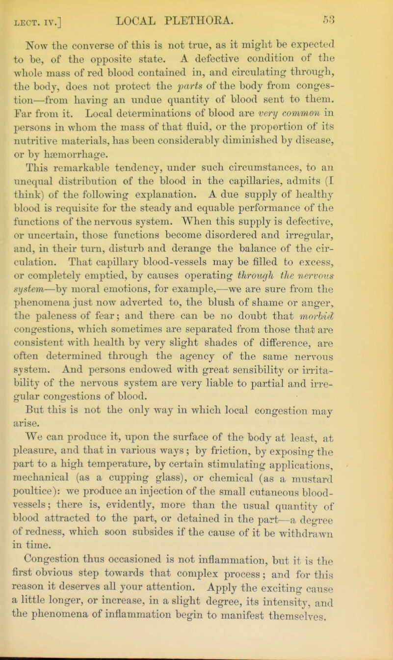 Now the converse of this is not true, as it might be expected to be, of the opposite state. A defective condition of the whole mass of red blood contained in, and circulating through, the body, does not protect the parts of the body from conges- tion—from having an undue quantity of blood sent to them. Far from it. Local determinations of blood are very common in persons in whom the mass of that fluid, or the proportion of its nutritive materials, has been considerably diminished by disease, or by hfemorrhage. This remarkable tendency, under such circumstances, to an unequal distribution of the blood in the capillaries, admits (I think) of the following explanation. A due supply of healthy blood is requisite for the steady and equable performance of the functions of the nervous system. When this supply is defective, or uncertain, those functions become disordered and irregular, and, in their turn, disturb and derange the balance of the cir- culation. That capillary blood-vessels may be filled to excess, or completely emptied, by causes operating throitgh the nervous system—by moral emotions, for example,—we are sure from the phenomena just now adverted to, the blush of shame or anger,, the paleness of fear; and there can be no doubt that morbid congestions, which sometimes are separated from those that are consistent with health by very slight shades of difference, are often determined through the agency of the same nervous system. And persons endowed with great sensibility or irrita- bility of the nervous system are very liable to partial and irre- gular congestions of blood. But this is not the only way in which local congestion may arise. We can produce it, upon the surface of the body at least, at pleasure, and that in various ways ; by friction, by exposing the part to a high temperature, by certain stimulating applications, mechanical (as a cupping glass), or chemical (as a mustard poultice): we produce an injection of the small cutaneous blood- vessels ; there is, evidently, more than the usual quantity of blood attracted to the part, or detained in the part—a degree of redness, which soon subsides if the cause of it be withdrawn in time. Congestion thus occasioned is not inflammation, but it is the first obvious step towards that complex process; and for this reason it deserves all your attention. Apply the exciting cause a little longer, or increase, in a slight degree, its intensity, and the phenomena of inflammation begin to manifest themselves.