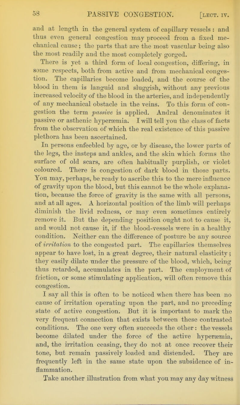 and at length in the general S3^stem of capillary vessels : and thus even general congestion may proceed from a fixed me- chanical cause; the parts that are the most vascular being also the most readily and the most completely gorged. There is yet a third form of local congestion, differing, in some respects, both from active and from mechanical conges- tion. The capillaries become loaded, and the course of the blood in them is languid and sluggish, without any previous increased velocity of the blood in the arteries, and independently of any mechanical obstacle in the veins. To this form of con- gestion the term passive is applied. Andral denominates it passive or asthenic hypersemia. I will tell you the class of facts from the observation of which the real existence of this passive plethora has been ascertained. In persons enfeebled by age, or by disease, the lower parts of the legs, the insteps and ankles, and the skin which forms the surface of old scars, are often habitually purplish, or violet coloured. There is congestion of dark blood in those parts. You may, perhaps, be ready to ascribe this to the mere influence of gravity upon the blood, but this cannot be the whole explana- tion, because the force of gravity is the same with all persons, and at all ages. A horizontal position of the limb will perhaps diminish the livid redness, or may even sometimes entirely remove it. But the depending position ought not to cause it, and would not cause it, if the blood-vessels were in a healthy condition. Neither can the difference of posture be any source of irritation to the congested part. The capillaries themselves appear to have lost, in a great degree, their natural elasticity; they easily dilate under the pressure of the blood, which, being thus retarded, accumulates in the part. The employment of friction, or some stimulating application, will often remove this congestion. I say all this is often to be noticed when there has been no cause of irritation operating upon the part, and no preceding state of active congestion. But it is important to mark the very frequent connection that exists between these contrasted conditions. The one very often succeeds the other : the vessels become dilated under the force of the active hypersemia, and, the irritation ceasing, they do not at once recover their tone, but remain passively loaded and distended. They are frequently left in the same state upon the subsidence of in- flammation. Take another illustration from what you may any day witness