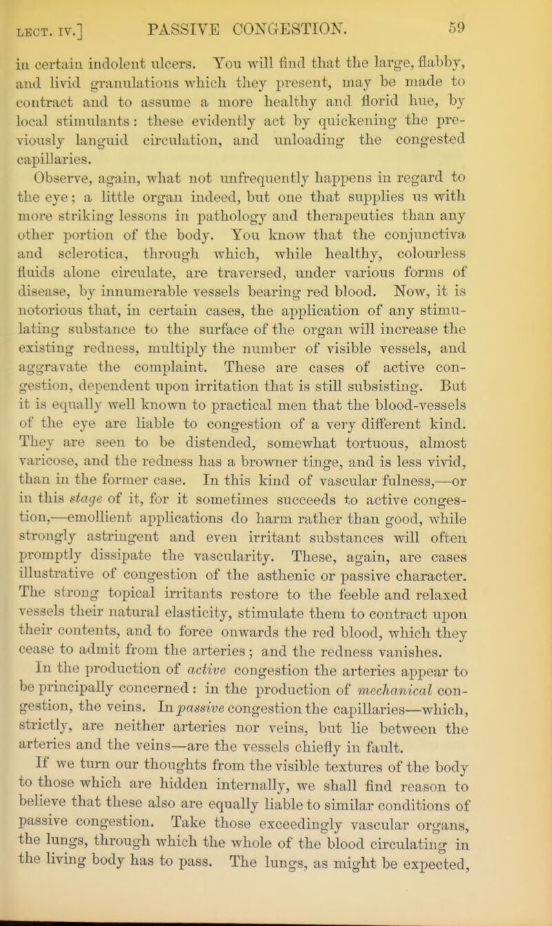 ill certain indolent ulcers. You will find that the large, flabby, and livid granulations which they present, may be made to contract and to assume a more healthy and florid hue, by local stimulants : these evidently act by quickening the pre- viously languid circulation, and unloading the congested capillaries. Observe, again, what not unfrequently happens in regard to the eye; a little organ indeed, but one that supplies us with more striking lessons in pathology and therapeutics than any other portion of the body. You know that the conjunctiva and sclerotica, through which, while healthy, colourless fluids alone circulate, are traversed, under various forms of disease, by innumerable vessels bearing red blood. Now, it is notorious that, in certain cases, the application of any stimu- lating substance to the surface of the organ will increase the existing redness, multiply the number of visible vessels, and aggravate the complaint. These are cases of active con- gestion, dependent upon irritation that is still subsisting. But it is equally well known to practical men that the blood-vessels of the eye are liable to congestion of a very different kind. They are seen to be distended, somewhat tortuous, almost varicose, and the redness has a browner tinge, and is less vivid, than in the former case. In this kind of vascular fulness,—or in this stage of it, for it sometimes succeeds to active conges- tion,—emollient applications do harm rather than good, while strongly astringent and even irritant substances will often promptly dissipate the vascularity. These, again, are cases illustrative of congestion of the asthenic or passive character. The strong topical in-itants restore to the feeble and relaxed vessels their natural elasticity, stimulate them to contract upon their contents, and to force onwards the red blood, which they cease to admit from the arteries; and the redness vanishes. In the production of active congestion the arteries appear to be principally concerned: in the production of mechanical con- gestion, the veins. In _prts.swe congestion the capillaries—which, strictly, are neither arteries nor veins, but lie between the arteries and the veins—are the vessels chiefly in fault. If we turn our thoughts from the visible textures of the body to those which are hidden internally, we shall find reason to believe that these also are equally liable to similar conditions of passive congestion. Take those exceedingly vascular organs, the lungs, through which the whole of the blood circulating in the living body has to pass. The lungs, as might be expected,