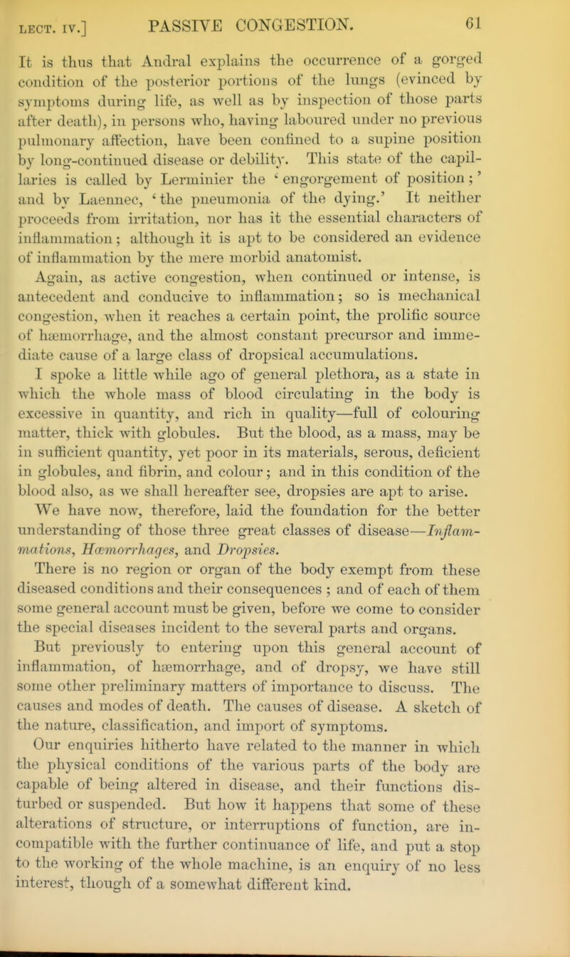 It is thus that Andral explains the occurrence of a gorged condition of the posterior portions of the kings (evinced by symptoms during life, as well as by inspection of those parts after death), in persons who, having laboured nnder no previous pulmonary affection, have been confined to a supine position by long-continued disease or debility. This state of the capil- laries is called by Lerminier the ' engorgement of position ;' and by Laemiec, 'the pneumonia of the dying.' It neither proceeds from irritation, nor has it the essential characters of inflammation; although it is apt to be considered an evidence of inflammation by the mere morbid anatomist. Again, as active congestion, when continued or intense, is antecedent and conducive to inflammation; so is mechanical congestion, when it reaches a certain point, the prolific source of haemorrhage, and the almost constant precursor and imme- diate cause of a large class of dropsical accumulations. I spoke a little while ago of general plethora, as a state in which the whole mass of blood circulating in the body is excessive in quantity, and rich in quality—full of colouring matter, thick with globules. But the blood, as a mass, may be in sufficient quantity, yet poor in its materials, serous, deficient in globules, and fibrin, and colour; and in this condition of the blood also, as we shall hereafter see, dropsies are apt to arise. We have now, therefore, laid the foundation for the better understanding of those three great classes of disease—Inflam- mations, Hwrnorrhages, and Dropsies. There is no region or organ of the body exempt from these diseased conditions and their consequences ; and of each of them some general account must be given, before we come to consider the special diseases incident to the several parts and organs. But previously to entering upon this general account of inflammation, of htemorrhage, and of dropsy, we have still some other preliminary matters of importance to discuss. The causes and modes of death. The causes of disease. A sketch of the nature, classification, and import of symptoms. Our enquiries hitherto have related to the manner in which the physical conditions of the various parts of the body are capable of being altered in disease, and their functions dis- turbed or suspended. But how it happens that some of these alterations of structure, or interruptions of function, are in- compatible with the further continuance of life, and put a stop to the working of the whole machine, is an enquiry of no less interest, though of a somewhat different kind.