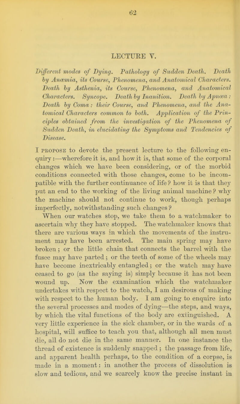 LECTUEE Y. Different modes of Dying. Pathology of Sudden Death. Death by Ancemia, its Course, Phenomena, and Anatomical Characters. Death by Asthenia, its Course, Phenomena, and Anatomical Characters. Syncope. Death by Inanition. Death hy Apnoea : Death by Coma: their Course, a7id Phenomena, and the Ana- tomical Characters common to both. Application of the Prin- ciples obtained from the investigation of the Phenomena of Sudden Death, in elucidatincf the Symptoms and Tendencies of Disease. I PROPOSE to devote the present lecture to tlie following en- quiry :—wherefore it is, and how it is, that some of the corjioral changes which we have been considering, or of the morbid conditions connected with those changes, come to be incom- patible with the further continuance of life ? how it is that they put an end to the working of the living animal machine ? why the machine should not continue to work, though perhaps imperfectly, notwithstanding such changes ? When our watches stop, we take tliem to a watchmaker to ascertain why they have stopped. The watchmaJcer knows that there are various ways in which the movements of the instru- ment may have been arrested. The main spring may have broken ; or the little chain that connects the barrel with the fusee may have parted ; or the teeth of some of the wheels may have become inextricably entangled; or the watch may have ceased to go (as the saying is) simply because it has not been wound up. Now the examination which the watchmaker undertakes with respect to the watch, I am desirous of making with respect to the human body. I am going to enquire into the several processes and modes of dying—the steps, and ways, by which the vital functions of the body are extinguished. A very little experience in the sick chamber, or in the wards of a hospital, will suffice to teach you that, although all men must die, all do not die in the same manner. In one instance the thread of existence is suddenly snapped ; the passage from life, and apparent health perhaps, to the condition of a corpse, is made in a moment: in another the process of dissolution is slow and tedious, and we scarcely know the precise instant in