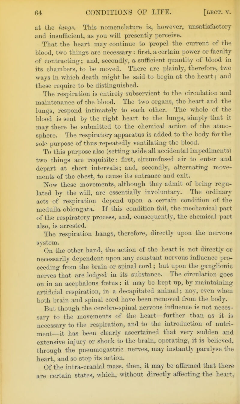 at the lungs. This nomenclature is, however, unsatisfactory and insufficient, as you will presently i^erceive. That the heart may continue to propel the current of the blood, two things are necessary : first, a certain power or faculty of contracting; and, secondly, a sufficient quantity of blood in its chambers, to be moved. There are plainly, therefore, two ways in which death might be said to begin at the heart; and these require to be distinguished. The respiration is entirely subservient to the circulation and maintenance of the blood. The two organs, the heart and the lungs, respond intimately to each other. The whole of the blood is sent by the right heart to the lungs, simply that it may there be submitted to the chemical action of the atmo- sphere. The respiratory apparatus is added to the body for the so1p( purpose of thus repeatedly ventilating the blood. To this purpose also (setting aside all accidental impediments) two things are requisite: first, circumfased air to enter and depart at short intervals; and, secondly, alternating move- ments of the chest, to cause its entrance and exit. Now these movements, although they admit of being regu- lated by the will, are essentially involuntary. The ordinary acts of respiration depend upon a certain condition of the medulla oblongata. If this condition fail, the mechanical part of the respiratory process, and, consequently, the chemical part also, is arrested. The respiration hangs, therefore, directly upon the nervous system. On the other hand, the action of the heart is not directly or necessarily dependent upon any constant nervous influence x3ro- ceeding from the brain or spinal cord; but upon the ganglionic nerves that are lodged in its substance. The circulation goes on in an acephalous foetus ; it may be kept up, by maintaining artificial respiration, in a decapitated animal; nay, even when both brain and spinal cord have been removed from the body. But though the cerebro-spinal nervous influence is not neces- sary to the movements of the heart—further than as it is necessary to the respiration, and to the introduction of nutri- ment it has been clearly ascertained that very sudden and extensive injury or shock to the brain, operating, it is believed, through the pneumogastric nerves, may instantly paralyse the heart, and so stop its action. Of the intra-cranial mass, then, it may be affirmed that there are certain states, which, without directly affecting the heart.