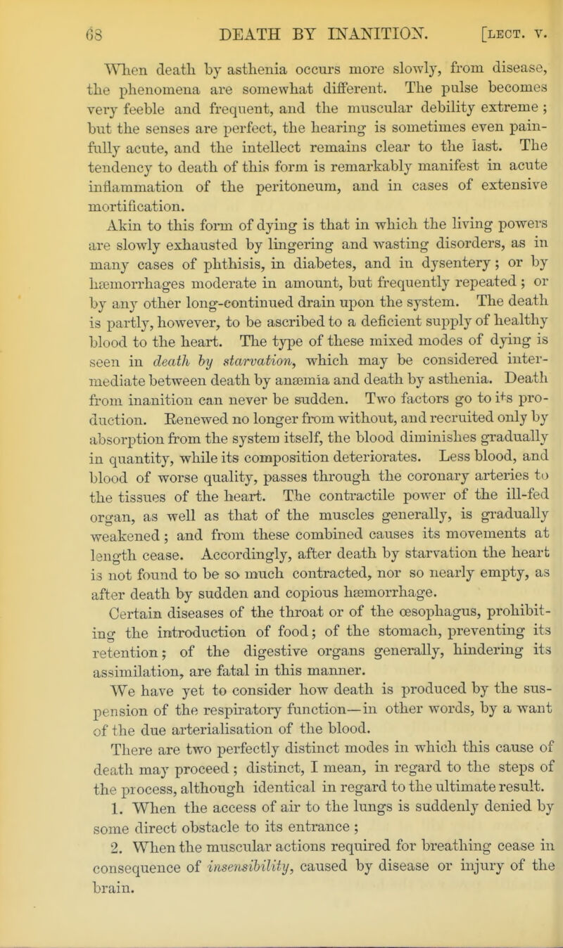 Wlien deatli by asthenia occurs more slowly, from disease, the phenomena are somewhat different. The pulse becomes very feeble and frequent, and the muscular debility extreme ; but the senses are perfect, the hearing is sometimes even pain- fully acute, and the intellect remains clear to the last. The tendency to death of this form is remarkably manifest in acute inflammation of the peritoneum, and in cases of extensive mortification. Akin to this fomi of dying is that in which the living powers are slowly exhausted by lingering and wasting disorders, as in many cases of phthisis, in diabetes, and in dysentery; or by haemorrhages moderate in amount, but frequently repeated ; or by any other long-continued drain upon the system. The deatli is partly, however, to be ascribed to a deficient supply of healthy blood to the heart. The type of these mixed modes of dying is seen in death hy starvation, which may be considered inter- mediate between death by ana3mia and death by asthenia. Death from inanition can never be sudden. Two factors go to i+s pro- duction. Eenewed no longer from without, and recruited only by absorption from the system itself, the blood diminishes gradually in quantity, while its composition deteriorates. Less blood, and blood of worse quality, passes through the coronary arteries to the tissues of the heart. The conti-actile power of the ill-fed organ, as well as that of the muscles generally, is gradually weakened; and from these combined causes its movements at length cease. Accordingly, after death by starvation the heart is not found to be so much contracted, nor so nearly empty, as after death by sudden and copious haemorrhage. Certain diseases of the throat or of the oesophagus, prohibit- ing the introduction of food; of the stomach, preventing its retention; of the digestive organs generally, hindering its assimilation, are fatal in this manner. We have yet to consider how death is produced by the sus- pension of the respii-atory function—in other words, by a want of the due arterialisation of the blood. There are two perfectly distinct modes in which this cause of death may proceed ; distinct, I mean, in regard to the steps of the process, although identical in regard to the ultimate result. 1. When the access of air to the lungs is suddenly denied by some direct obstacle to its entrance ; 2. When the muscular actions required for breathing cease in consequence of insensibility, caused by disease or injury of the brain.